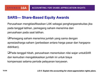 SARS— Share-Based Equity Awards 
Perusahaan mengklasifikasikan LAK sebagai penghargaanekuitas jika 
pada tanggal latihan, pemegang saham menerima dari 
perusahaan pada saat latihan. 
Pemegang saham menerima jumlah yang sama dengan 
apresiasiharga saham (perbedaan antara harga pasar dan hargapra-didirikan). 
Pada tanggal hibah, perusahaan menentukan nilai wajar untukSAR 
dan kemudian mengalokasikan jumlah ini untuk biaya 
kompensasi selama periode pelayanan karyawan. 
16-94 LO 8 Explain the accounting for share-aapppprreecciiaattiioonn rriigghhttss ppllaannss.. 
 