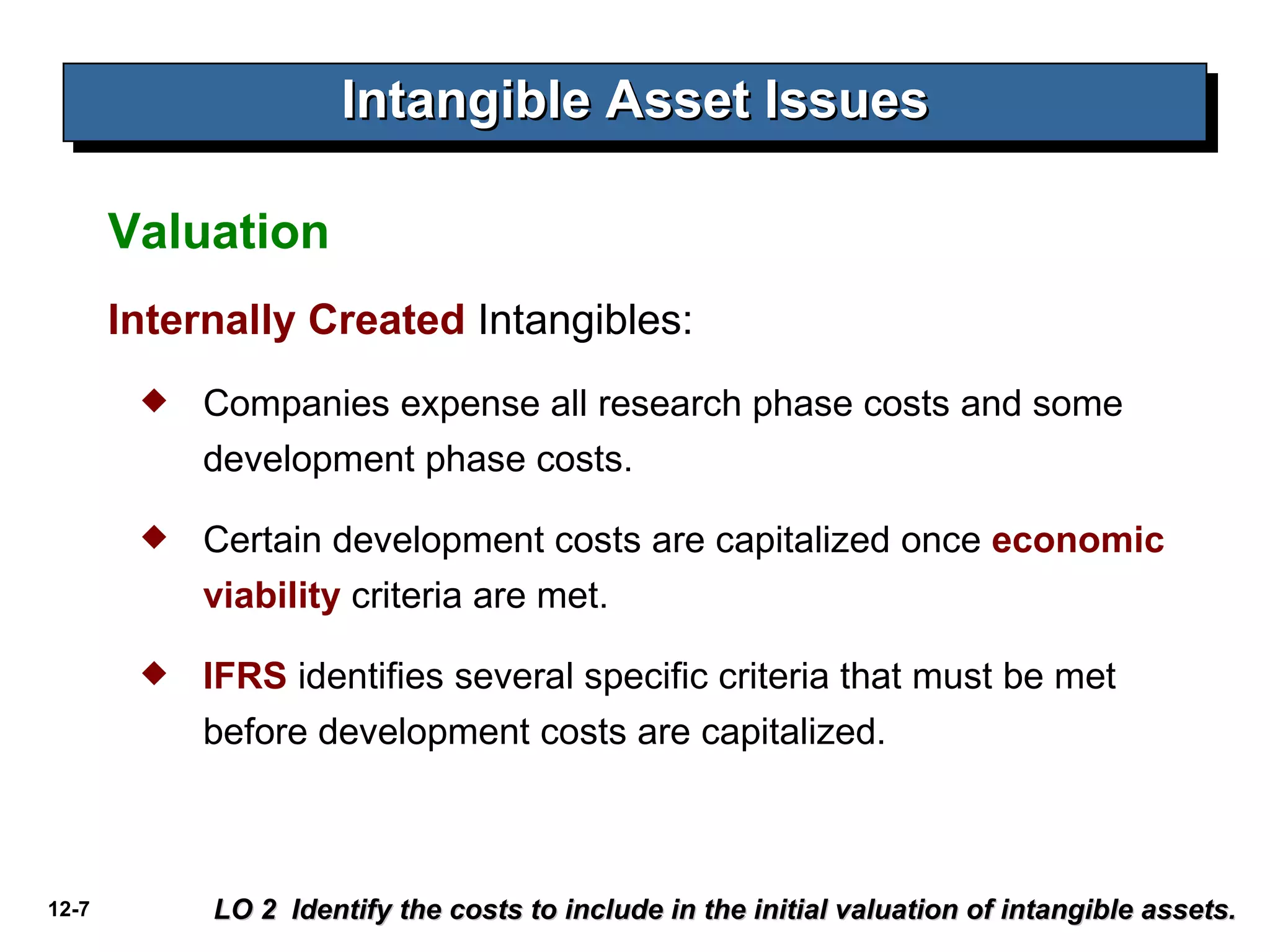 Intangible Asset Issues LO 2  Identify the costs to include in the initial valuation of intangible assets. Valuation Internally Created  Intangibles: Companies expense all research phase costs and some development phase costs.  Certain development costs are capitalized once  economic viability  criteria are met.  IFRS  identifies several specific criteria that must be met before development costs are capitalized. 