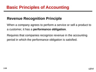 2-39
Revenue Recognition Principle
When a company agrees to perform a service or sell a product to
a customer, it has a performance obligation.
Requires that companies recognize revenue in the accounting
period in which the performance obligation is satisfied.
LO 4
Basic Principles of Accounting
 