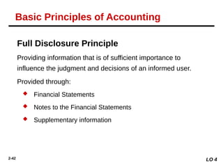 2-42
Full Disclosure Principle
Providing information that is of sufficient importance to
influence the judgment and decisions of an informed user.
Provided through:
 Financial Statements
 Notes to the Financial Statements
 Supplementary information
LO 4
Basic Principles of Accounting
 