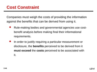 2-44
Companies must weigh the costs of providing the information
against the benefits that can be derived from using it.
 Rule-making bodies and governmental agencies use cost-
benefit analysis before making final their informational
requirements.
 In order to justify requiring a particular measurement or
disclosure, the benefits perceived to be derived from it
must exceed the costs perceived to be associated with
it.
LO 4
Cost Constraint
 