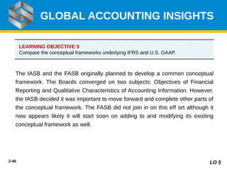 2-48
The IASB and the FASB originally planned to develop a common conceptual
framework. The Boards converged on two subjects: Objectives of Financial
Reporting and Qualitative Characteristics of Accounting Information. However,
the IASB decided it was important to move forward and complete other parts of
the conceptual framework. The FASB did not join in on this e ort although it
ﬀ
now appears likely it will start soon on adding to and modifying its existing
conceptual framework as well.
GLOBAL ACCOUNTING INSIGHTS
LO 5
LEARNING OBJECTIVE 5
Compare the conceptual frameworks underlying IFRS and U.S. GAAP.
 