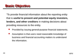 2-8
“To provide financial information about the reporting entity
that is useful to present and potential equity investors,
lenders, and other creditors in making decisions about
providing resources to the entity.
 Provided by issuing general-purpose financial statements.
 Assumption is that users need reasonable knowledge of
business and financial accounting matters to understand
the information.
Basic Objective
LO 1
 