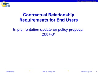 RIPE Network Coordination Centre




                  Contractual Relationship
                 Requirements for End Users

           Implementation update on policy proposal
                           2007-01




Arne Kiessling             RIPE 60, 3-7 May 2010         http://www.ripe.net      1
 