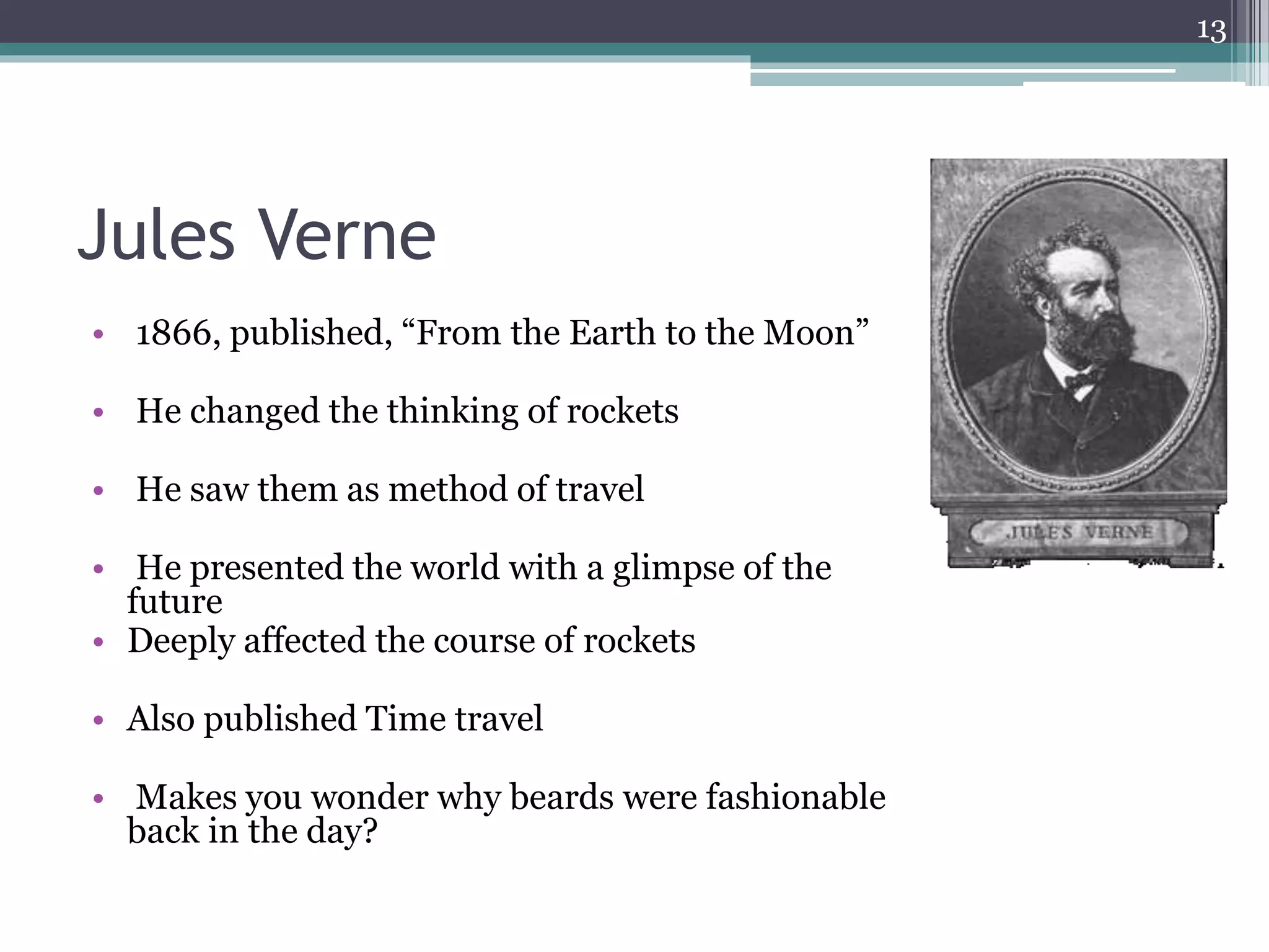 Jules Verne
• 1866, published, “From the Earth to the Moon”
• He changed the thinking of rockets
• He saw them as method of travel
• He presented the world with a glimpse of the
future
• Deeply affected the course of rockets
• Also published Time travel
• Makes you wonder why beards were fashionable
back in the day?
13
 
