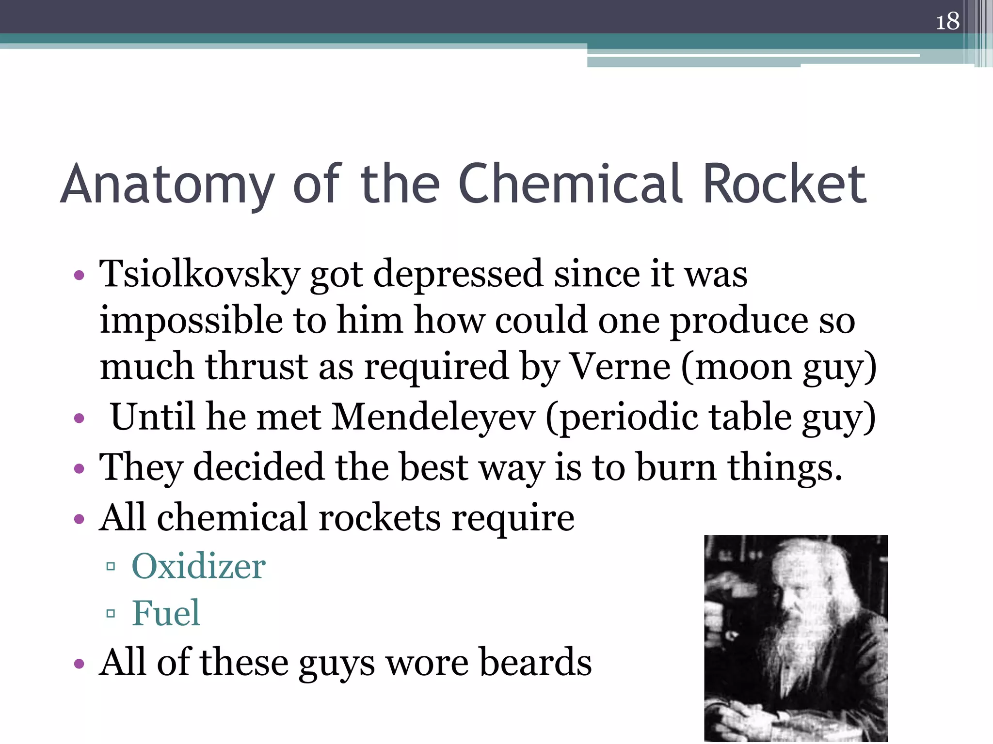 Anatomy of the Chemical Rocket
• Tsiolkovsky got depressed since it was
impossible to him how could one produce so
much thrust as required by Verne (moon guy)
• Until he met Mendeleyev (periodic table guy)
• They decided the best way is to burn things.
• All chemical rockets require
▫ Oxidizer
▫ Fuel
• All of these guys wore beards
18
 