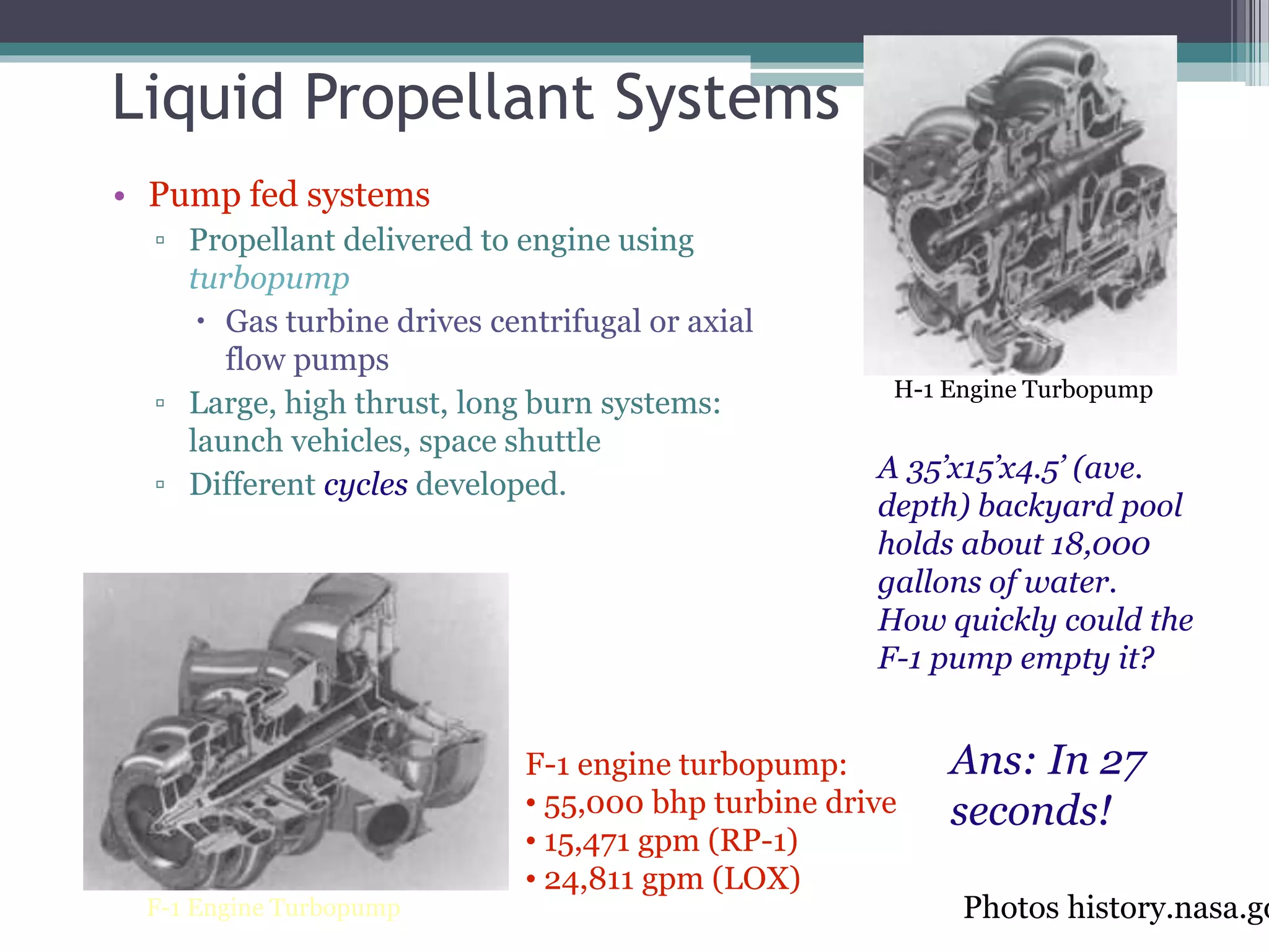 Liquid Propellant Systems
• Pump fed systems
▫ Propellant delivered to engine using
turbopump
 Gas turbine drives centrifugal or axial
flow pumps
▫ Large, high thrust, long burn systems:
launch vehicles, space shuttle
▫ Different cycles developed.
Photos history.nasa.goF-1 Engine Turbopump
H-1 Engine Turbopump
F-1 engine turbopump:
• 55,000 bhp turbine drive
• 15,471 gpm (RP-1)
• 24,811 gpm (LOX)
A 35’x15’x4.5’ (ave.
depth) backyard pool
holds about 18,000
gallons of water.
How quickly could the
F-1 pump empty it?
Ans: In 27
seconds!
 