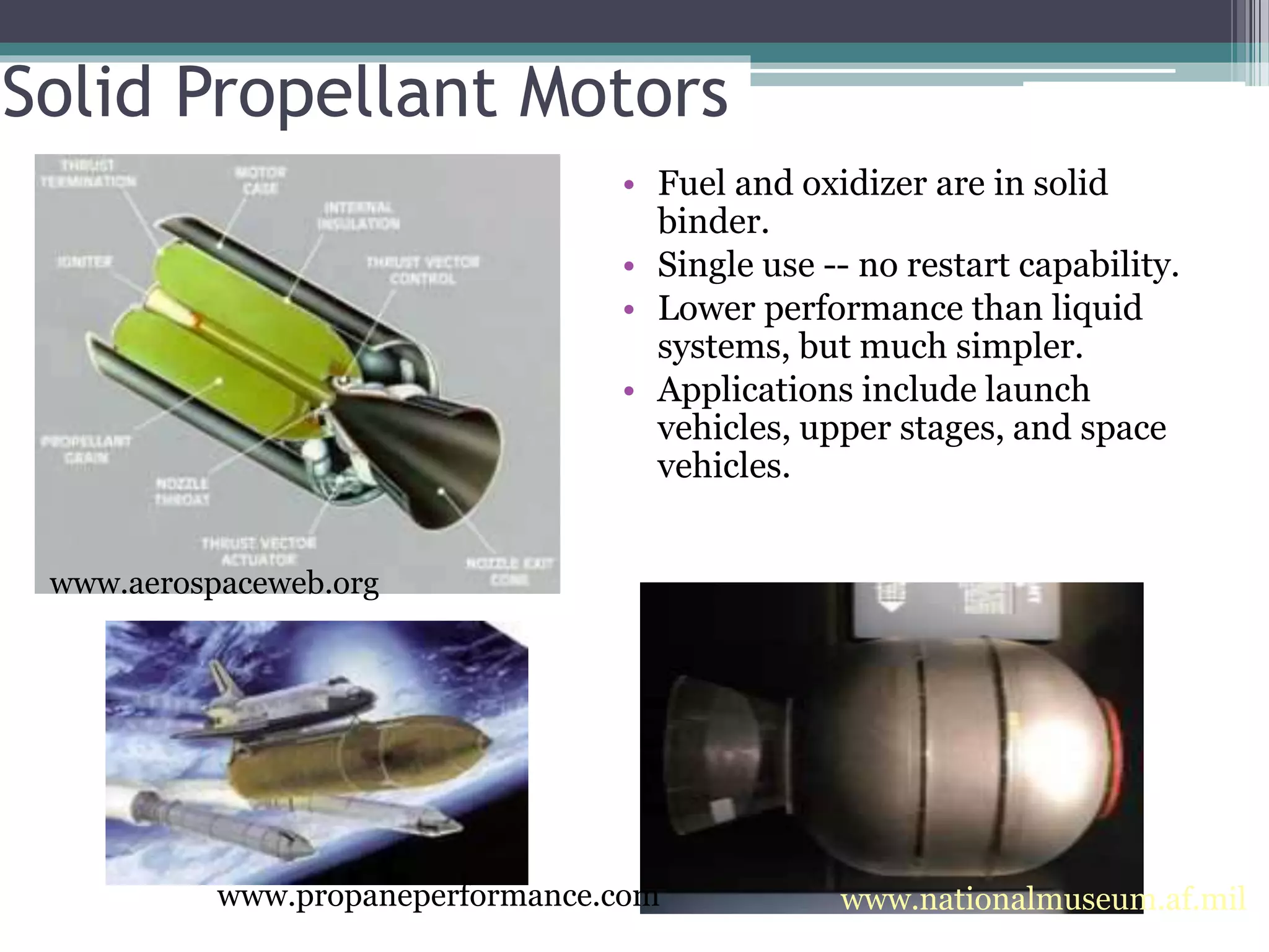 www.nationalmuseum.af.mil
Solid Propellant Motors
• Fuel and oxidizer are in solid
binder.
• Single use -- no restart capability.
• Lower performance than liquid
systems, but much simpler.
• Applications include launch
vehicles, upper stages, and space
vehicles.
www.aerospaceweb.org
www.propaneperformance.com
 