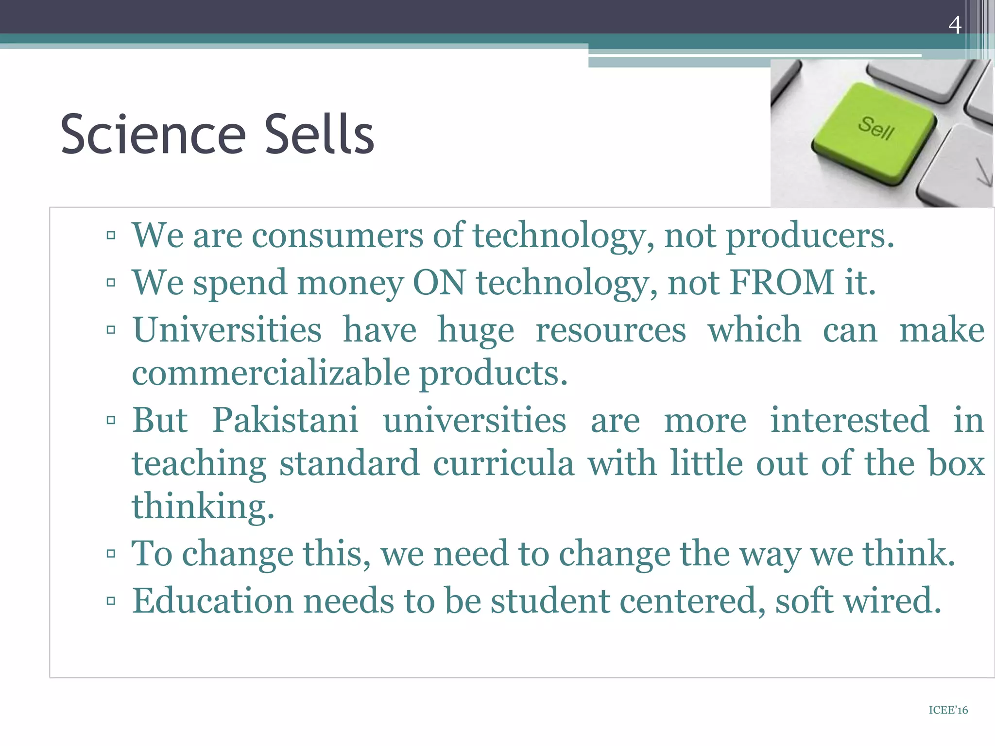 Science Sells
▫ We are consumers of technology, not producers.
▫ We spend money ON technology, not FROM it.
▫ Universities have huge resources which can make
commercializable products.
▫ But Pakistani universities are more interested in
teaching standard curricula with little out of the box
thinking.
▫ To change this, we need to change the way we think.
▫ Education needs to be student centered, soft wired.
4
ICEE’16
 