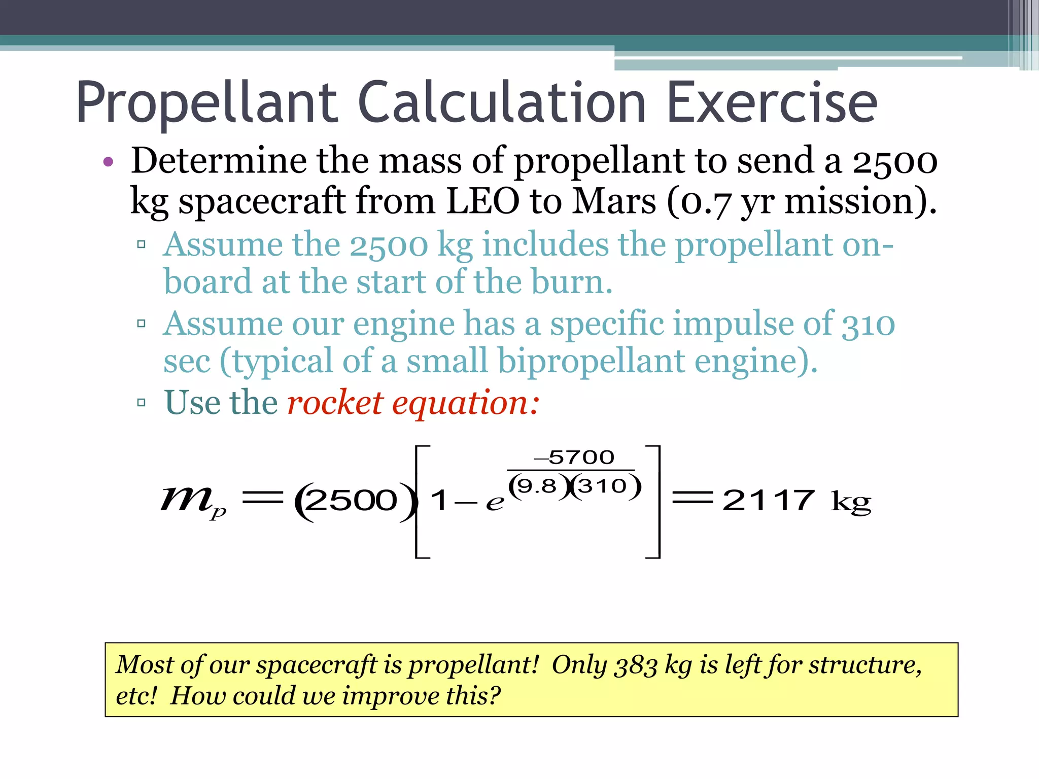 Propellant Calculation Exercise
• Determine the mass of propellant to send a 2500
kg spacecraft from LEO to Mars (0.7 yr mission).
▫ Assume the 2500 kg includes the propellant on-
board at the start of the burn.
▫ Assume our engine has a specific impulse of 310
sec (typical of a small bipropellant engine).
▫ Use the rocket equation:
mp  2500 1 e
5700
9.8 310 










2117 kg
Most of our spacecraft is propellant! Only 383 kg is left for structure,
etc! How could we improve this?
 