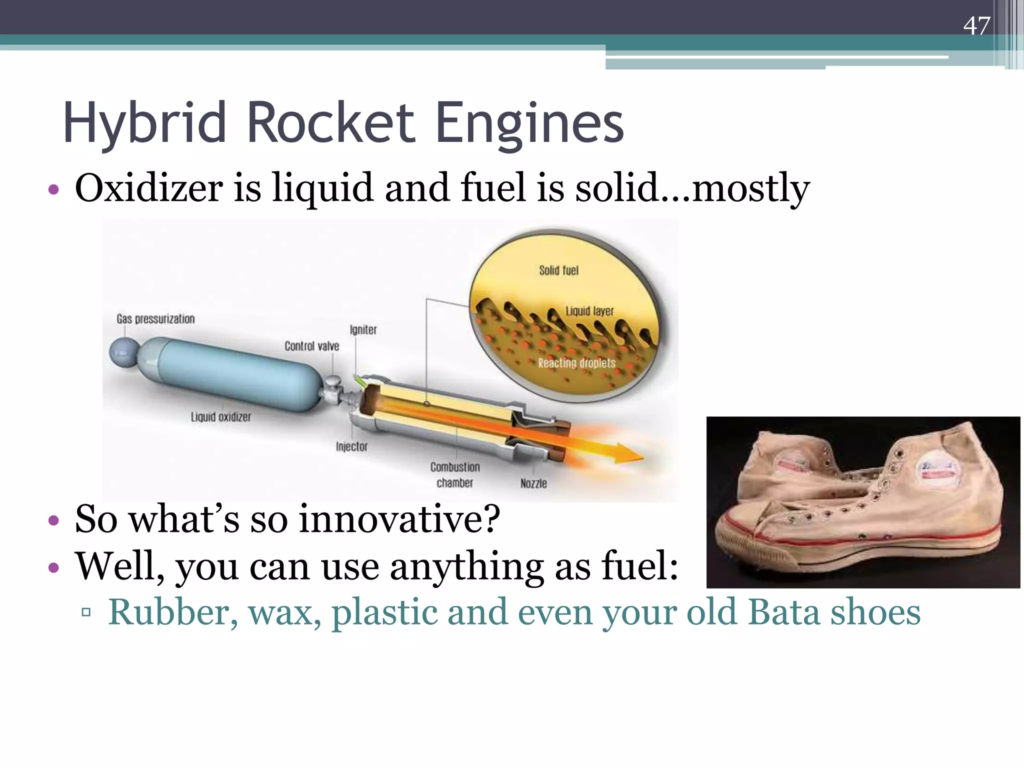 Hybrid Rocket Engines
• Oxidizer is liquid and fuel is solid…mostly
• So what’s so innovative?
• Well, you can use anything as fuel:
▫ Rubber, wax, plastic and even your old Bata shoes
47
 