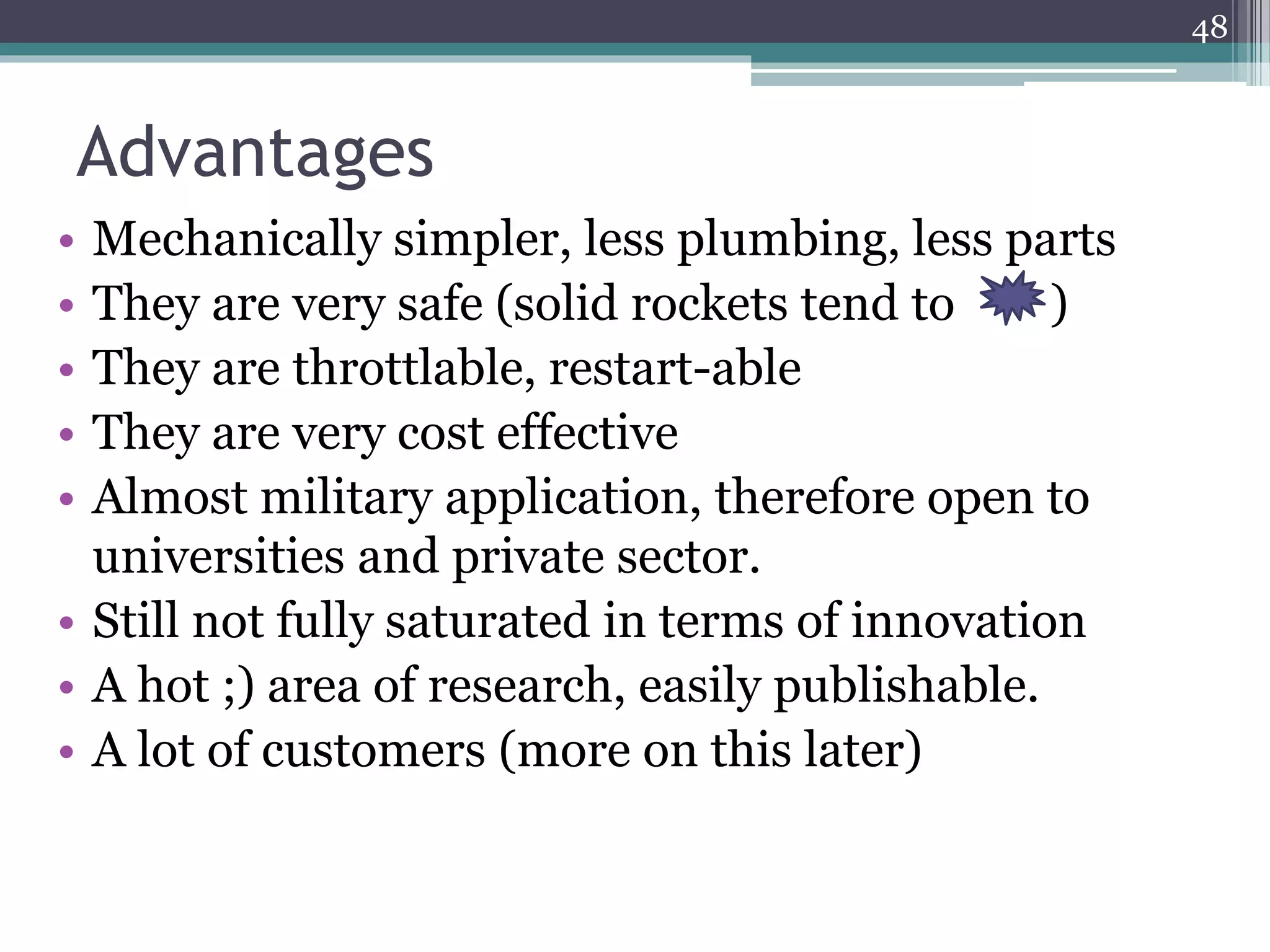 Advantages
• Mechanically simpler, less plumbing, less parts
• They are very safe (solid rockets tend to )
• They are throttlable, restart-able
• They are very cost effective
• Almost military application, therefore open to
universities and private sector.
• Still not fully saturated in terms of innovation
• A hot ;) area of research, easily publishable.
• A lot of customers (more on this later)
48
 