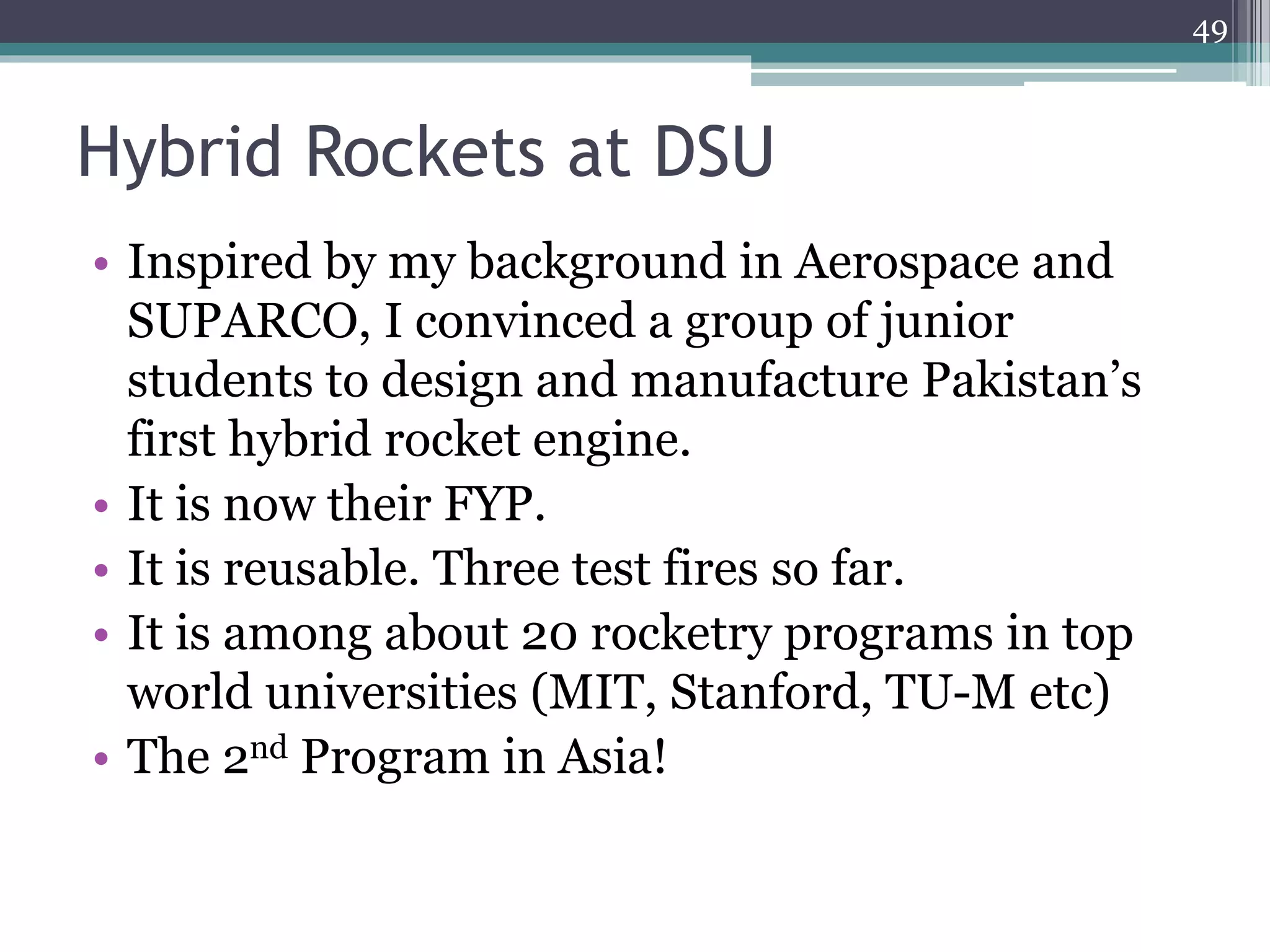 Hybrid Rockets at DSU
49
• Inspired by my background in Aerospace and
SUPARCO, I convinced a group of junior
students to design and manufacture Pakistan’s
first hybrid rocket engine.
• It is now their FYP.
• It is reusable. Three test fires so far.
• It is among about 20 rocketry programs in top
world universities (MIT, Stanford, TU-M etc)
• The 2nd Program in Asia!
 