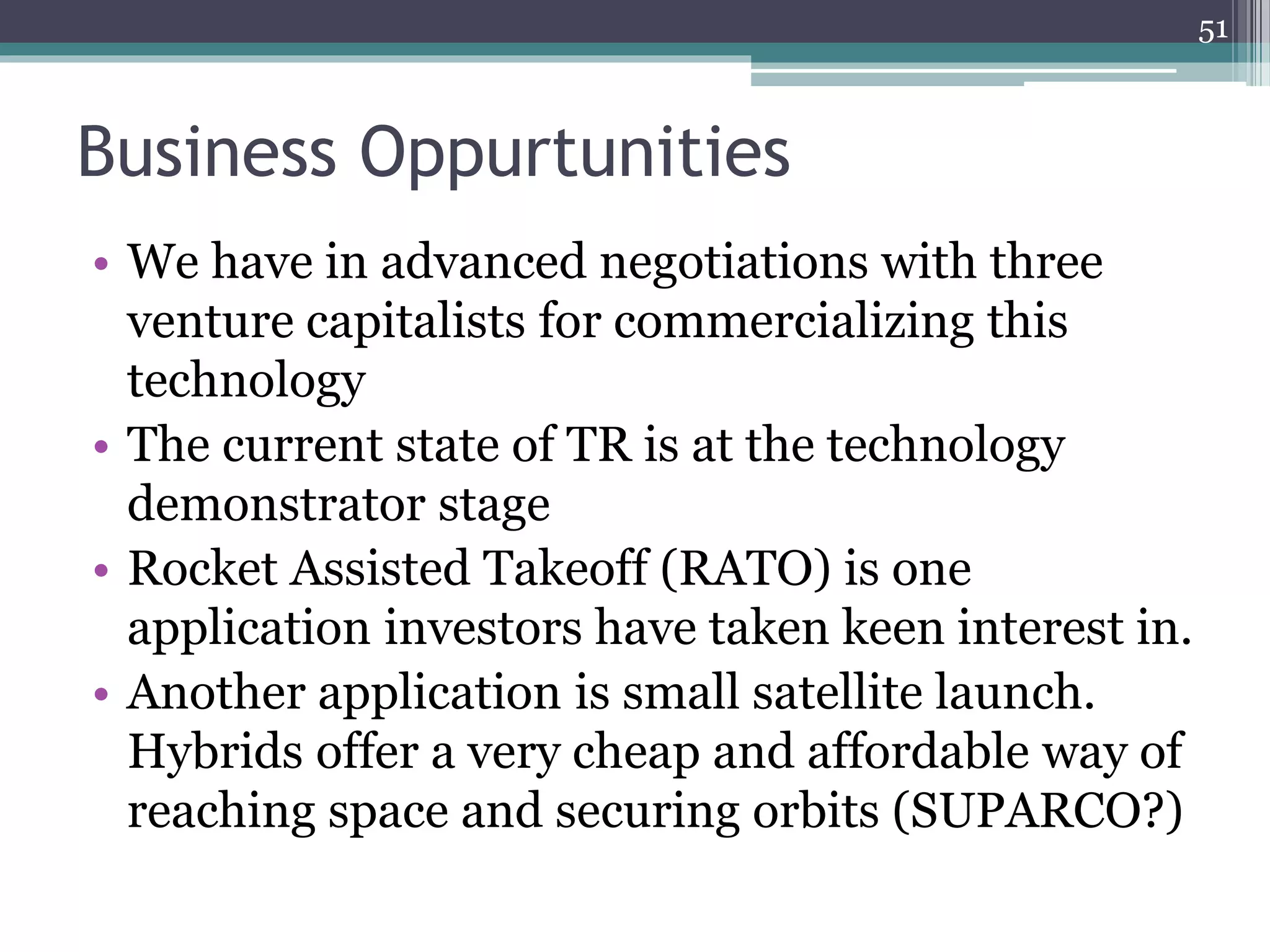 Business Oppurtunities
51
• We have in advanced negotiations with three
venture capitalists for commercializing this
technology
• The current state of TR is at the technology
demonstrator stage
• Rocket Assisted Takeoff (RATO) is one
application investors have taken keen interest in.
• Another application is small satellite launch.
Hybrids offer a very cheap and affordable way of
reaching space and securing orbits (SUPARCO?)
 