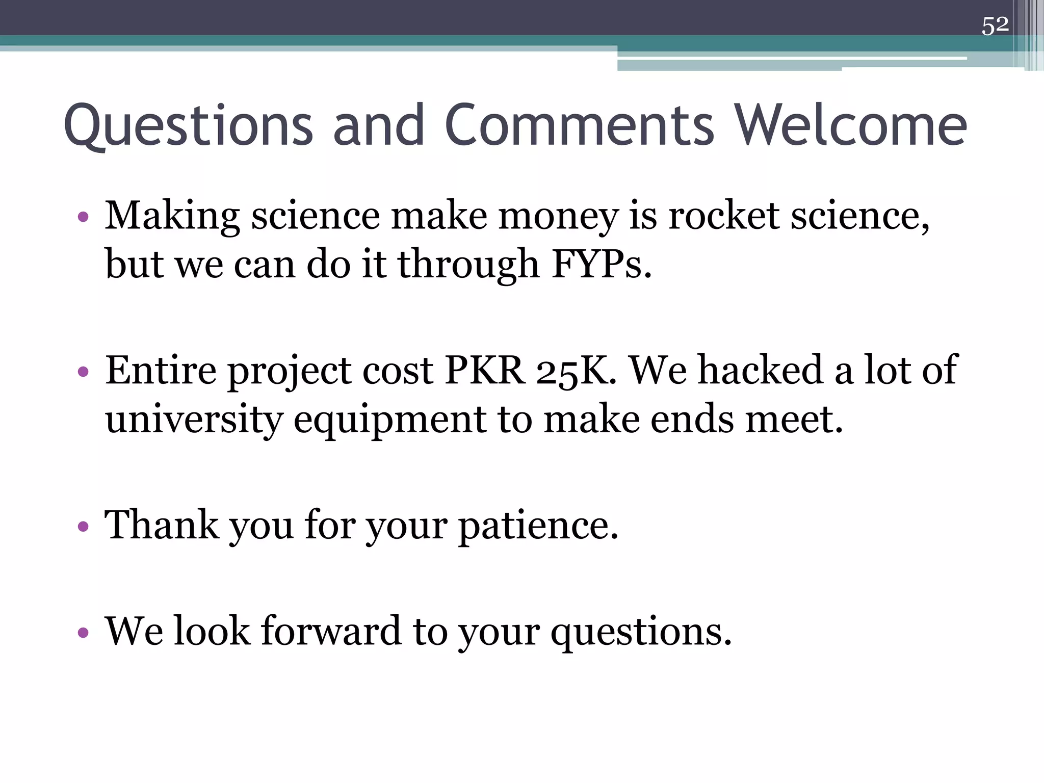 Questions and Comments Welcome
52
• Making science make money is rocket science,
but we can do it through FYPs.
• Entire project cost PKR 25K. We hacked a lot of
university equipment to make ends meet.
• Thank you for your patience.
• We look forward to your questions.
 