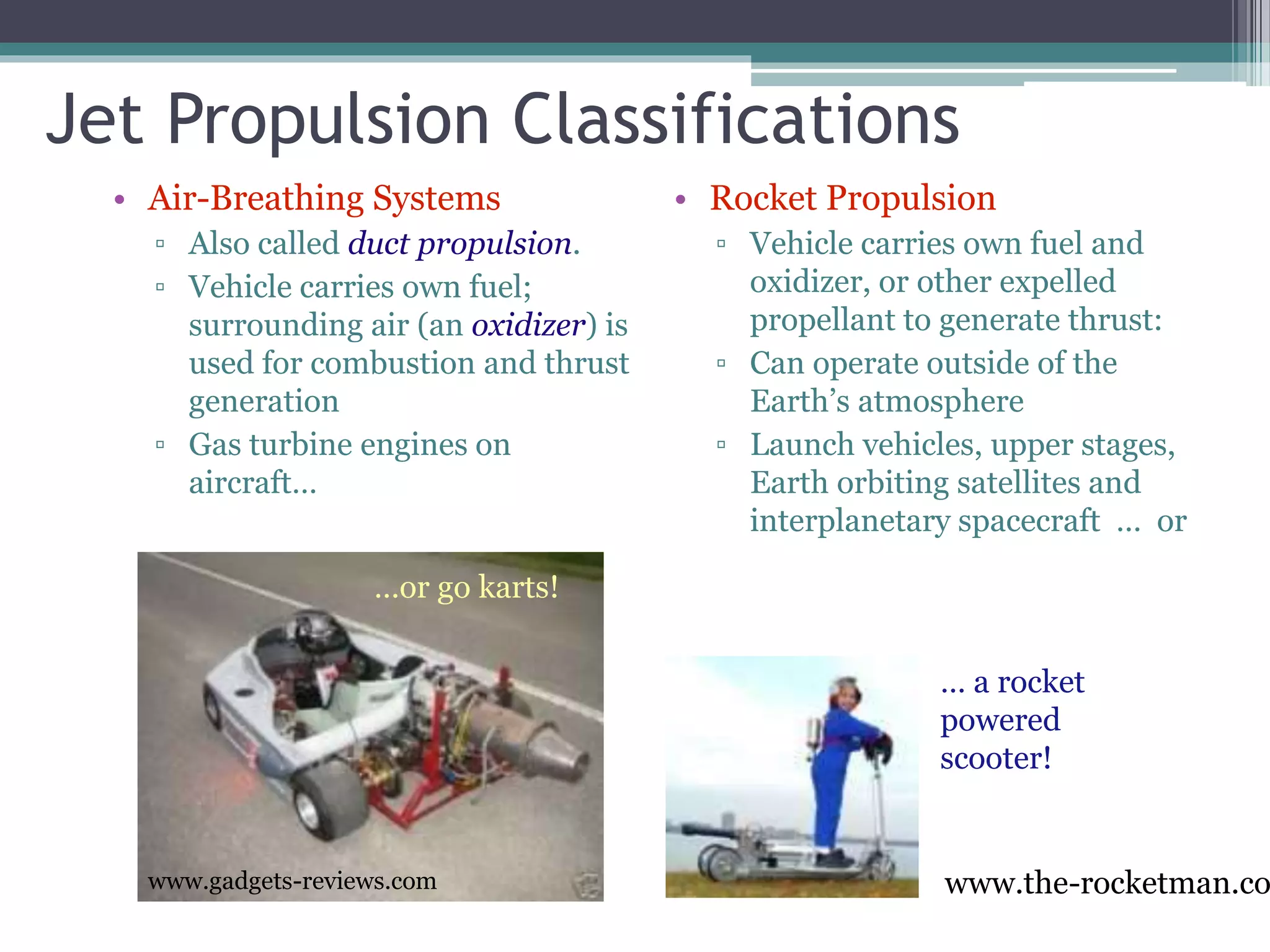 Jet Propulsion Classifications
• Air-Breathing Systems
▫ Also called duct propulsion.
▫ Vehicle carries own fuel;
surrounding air (an oxidizer) is
used for combustion and thrust
generation
▫ Gas turbine engines on
aircraft…
• Rocket Propulsion
▫ Vehicle carries own fuel and
oxidizer, or other expelled
propellant to generate thrust:
▫ Can operate outside of the
Earth’s atmosphere
▫ Launch vehicles, upper stages,
Earth orbiting satellites and
interplanetary spacecraft … or
www.gadgets-reviews.com
…or go karts!
www.the-rocketman.co
… a rocket
powered
scooter!
 