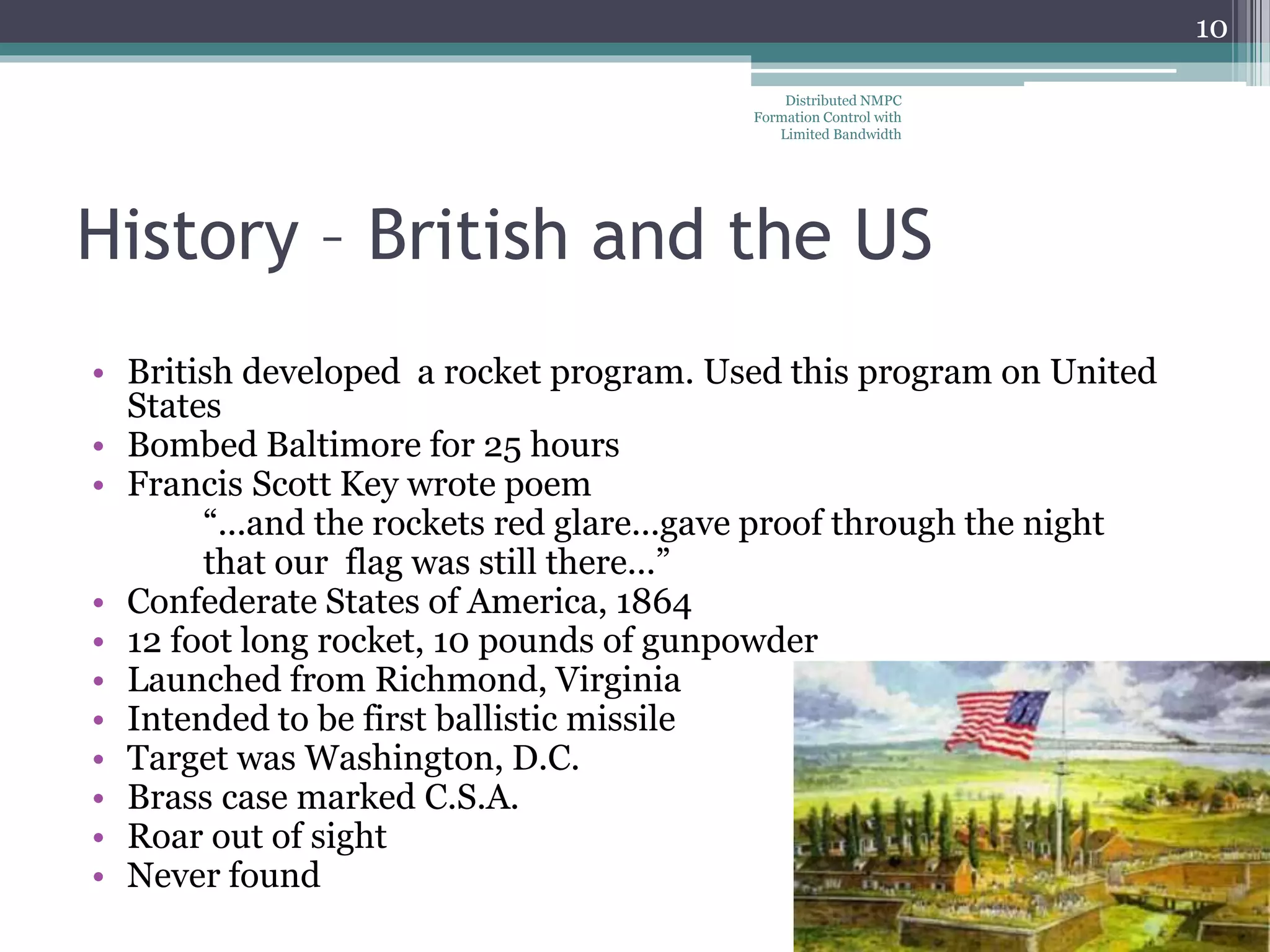 History – British and the US
• British developed a rocket program. Used this program on United
States
• Bombed Baltimore for 25 hours
• Francis Scott Key wrote poem
“...and the rockets red glare...gave proof through the night
that our flag was still there...”
• Confederate States of America, 1864
• 12 foot long rocket, 10 pounds of gunpowder
• Launched from Richmond, Virginia
• Intended to be first ballistic missile
• Target was Washington, D.C.
• Brass case marked C.S.A.
• Roar out of sight
• Never found
Distributed NMPC
Formation Control with
Limited Bandwidth
10
 