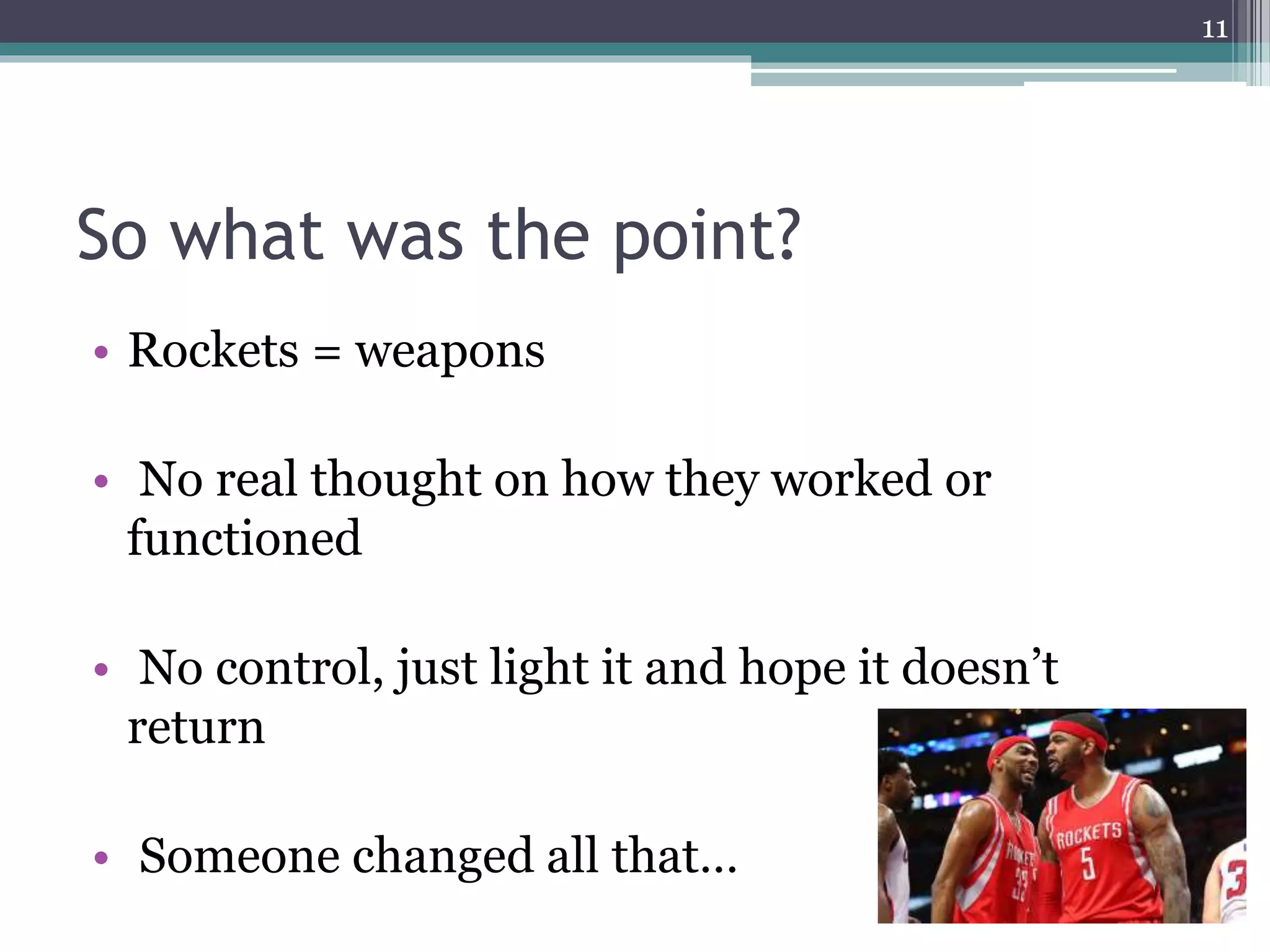 So what was the point?
• Rockets = weapons
• No real thought on how they worked or
functioned
• No control, just light it and hope it doesn’t
return
• Someone changed all that…
11
 