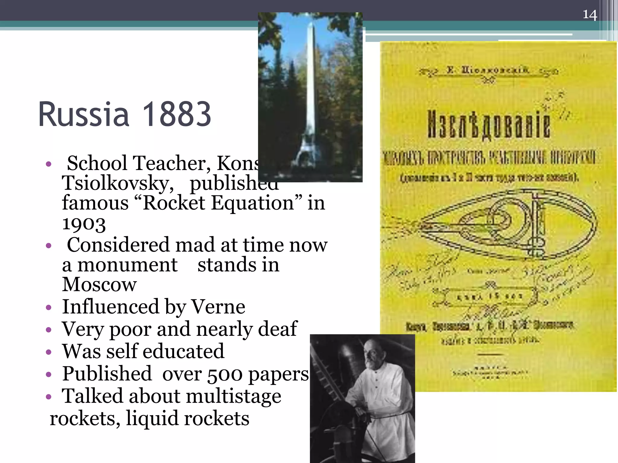 Russia 1883
• School Teacher, Konstantin
Tsiolkovsky, published
famous “Rocket Equation” in
1903
• Considered mad at time now
a monument stands in
Moscow
• Influenced by Verne
• Very poor and nearly deaf
• Was self educated
• Published over 500 papers
• Talked about multistage
rockets, liquid rockets
14
 