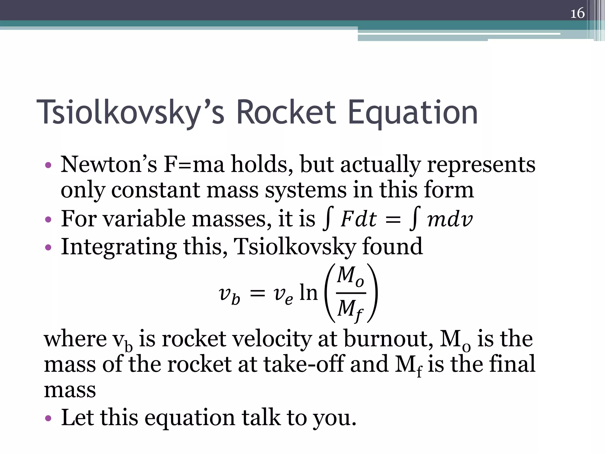 Tsiolkovsky’s Rocket Equation
• Newton’s F=ma holds, but actually represents
only constant mass systems in this form
• For variable masses, it is ∫ 𝐹𝑑𝑡 = ∫ 𝑚𝑑𝑣
• Integrating this, Tsiolkovsky found
𝑣 𝑏 = 𝑣𝑒 ln
𝑀 𝑜
𝑀𝑓
where vb is rocket velocity at burnout, M0 is the
mass of the rocket at take-off and Mf is the final
mass
• Let this equation talk to you.
16
 