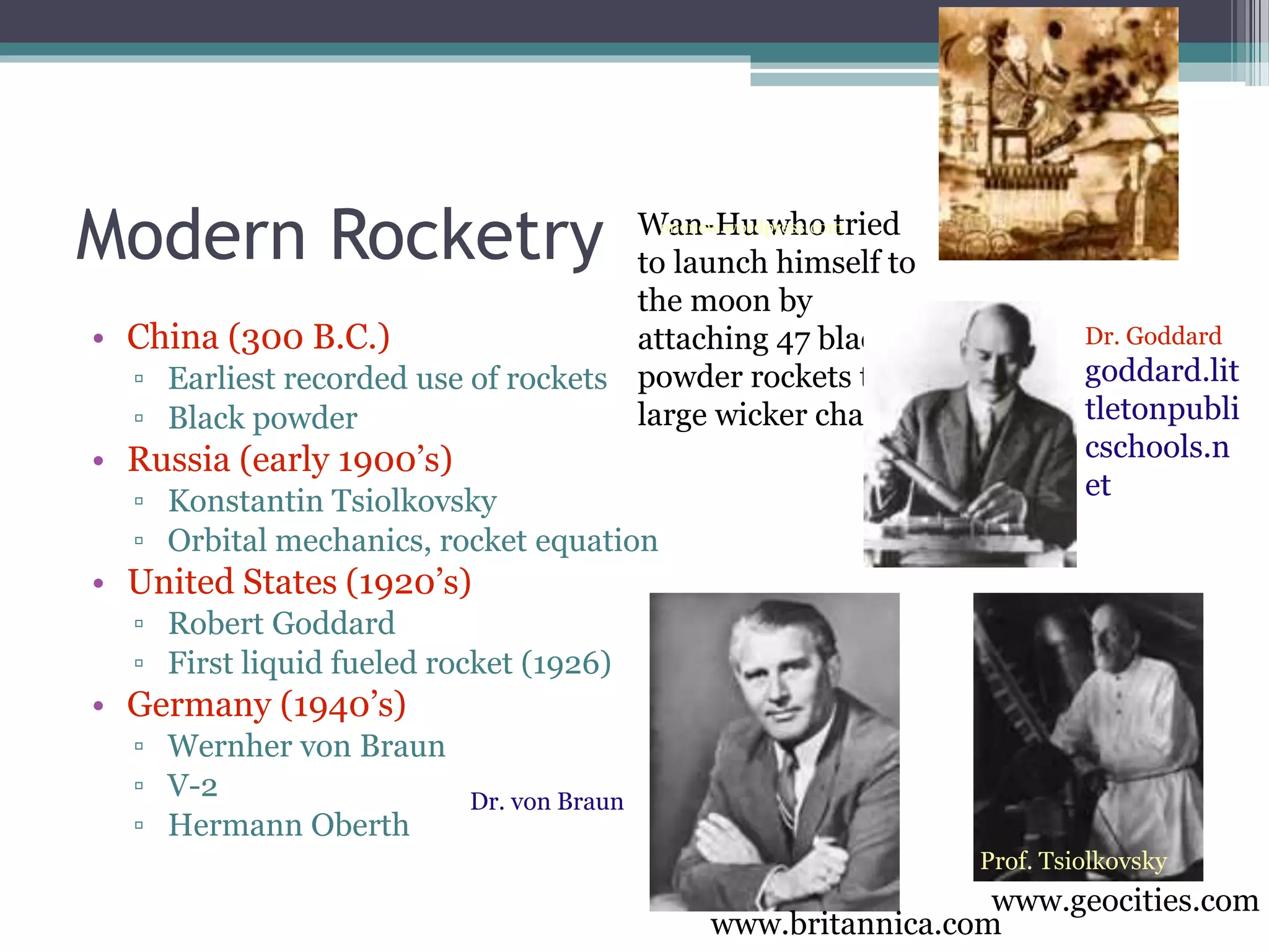 Modern Rocketry
• China (300 B.C.)
▫ Earliest recorded use of rockets
▫ Black powder
• Russia (early 1900’s)
▫ Konstantin Tsiolkovsky
▫ Orbital mechanics, rocket equation
• United States (1920’s)
▫ Robert Goddard
▫ First liquid fueled rocket (1926)
• Germany (1940’s)
▫ Wernher von Braun
▫ V-2
▫ Hermann Oberth
Wan-Hu who tried
to launch himself to
the moon by
attaching 47 black
powder rockets to a
large wicker chair!
onenew.wordpress.com
Prof. Tsiolkovsky
Dr. Goddard
goddard.lit
tletonpubli
cschools.n
et
Dr. von Braun
www.britannica.com
www.geocities.com
 