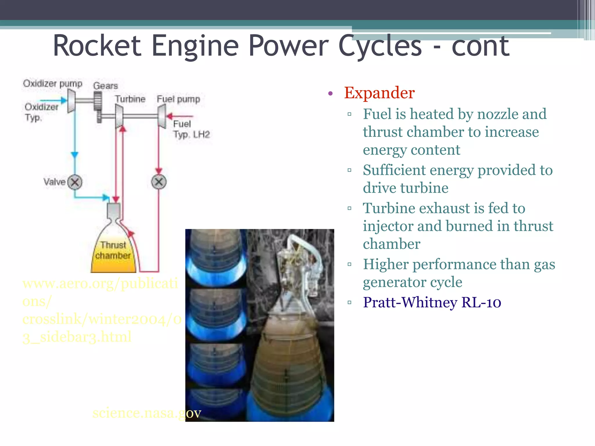 Rocket Engine Power Cycles - cont
• Expander
▫ Fuel is heated by nozzle and
thrust chamber to increase
energy content
▫ Sufficient energy provided to
drive turbine
▫ Turbine exhaust is fed to
injector and burned in thrust
chamber
▫ Higher performance than gas
generator cycle
▫ Pratt-Whitney RL-10
www.aero.org/publicati
ons/
crosslink/winter2004/0
3_sidebar3.html
science.nasa.gov
 