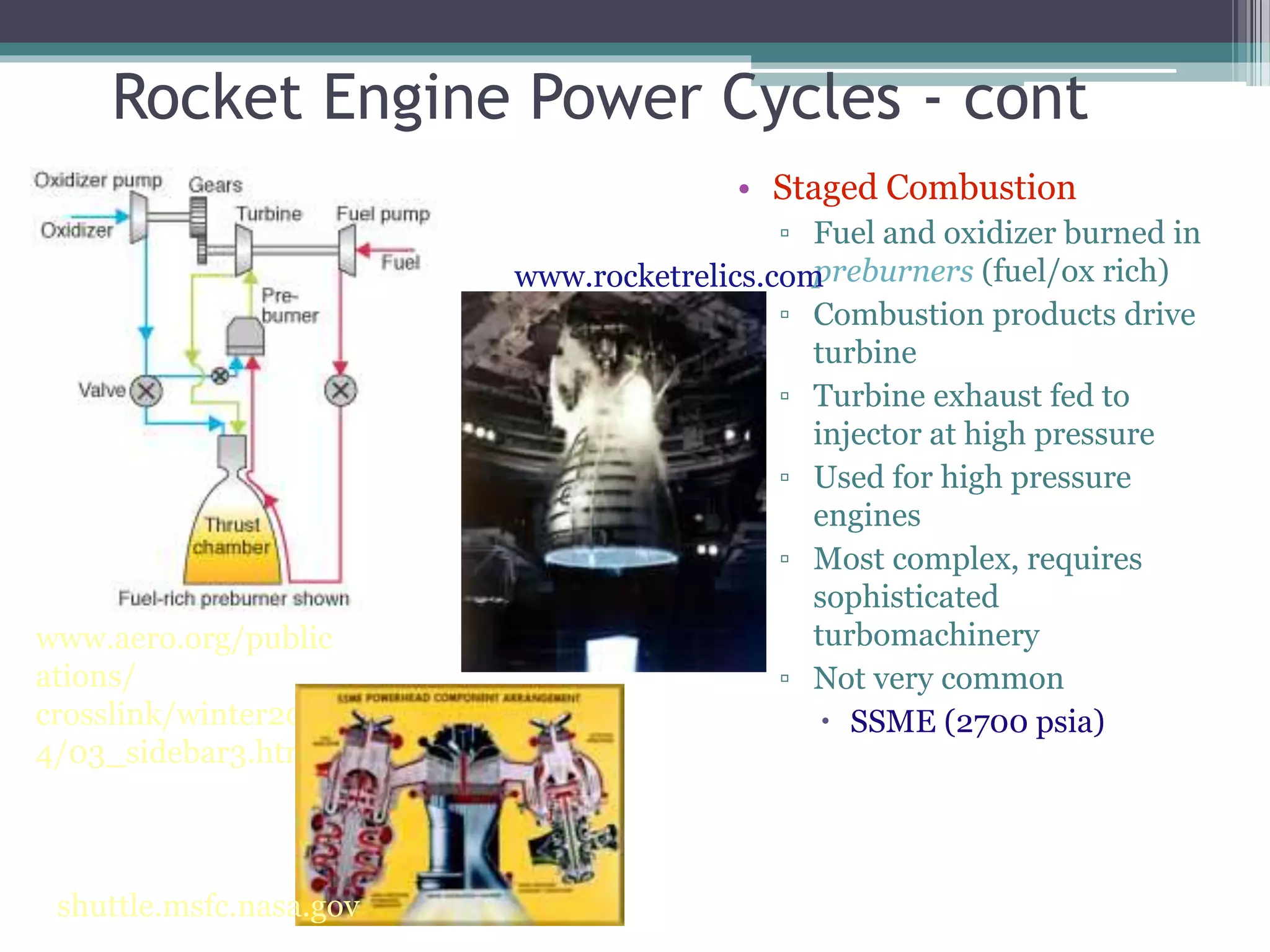 Rocket Engine Power Cycles - cont
• Staged Combustion
▫ Fuel and oxidizer burned in
preburners (fuel/ox rich)
▫ Combustion products drive
turbine
▫ Turbine exhaust fed to
injector at high pressure
▫ Used for high pressure
engines
▫ Most complex, requires
sophisticated
turbomachinery
▫ Not very common
 SSME (2700 psia)
www.aero.org/public
ations/
crosslink/winter200
4/03_sidebar3.html
www.rocketrelics.com
shuttle.msfc.nasa.gov
 