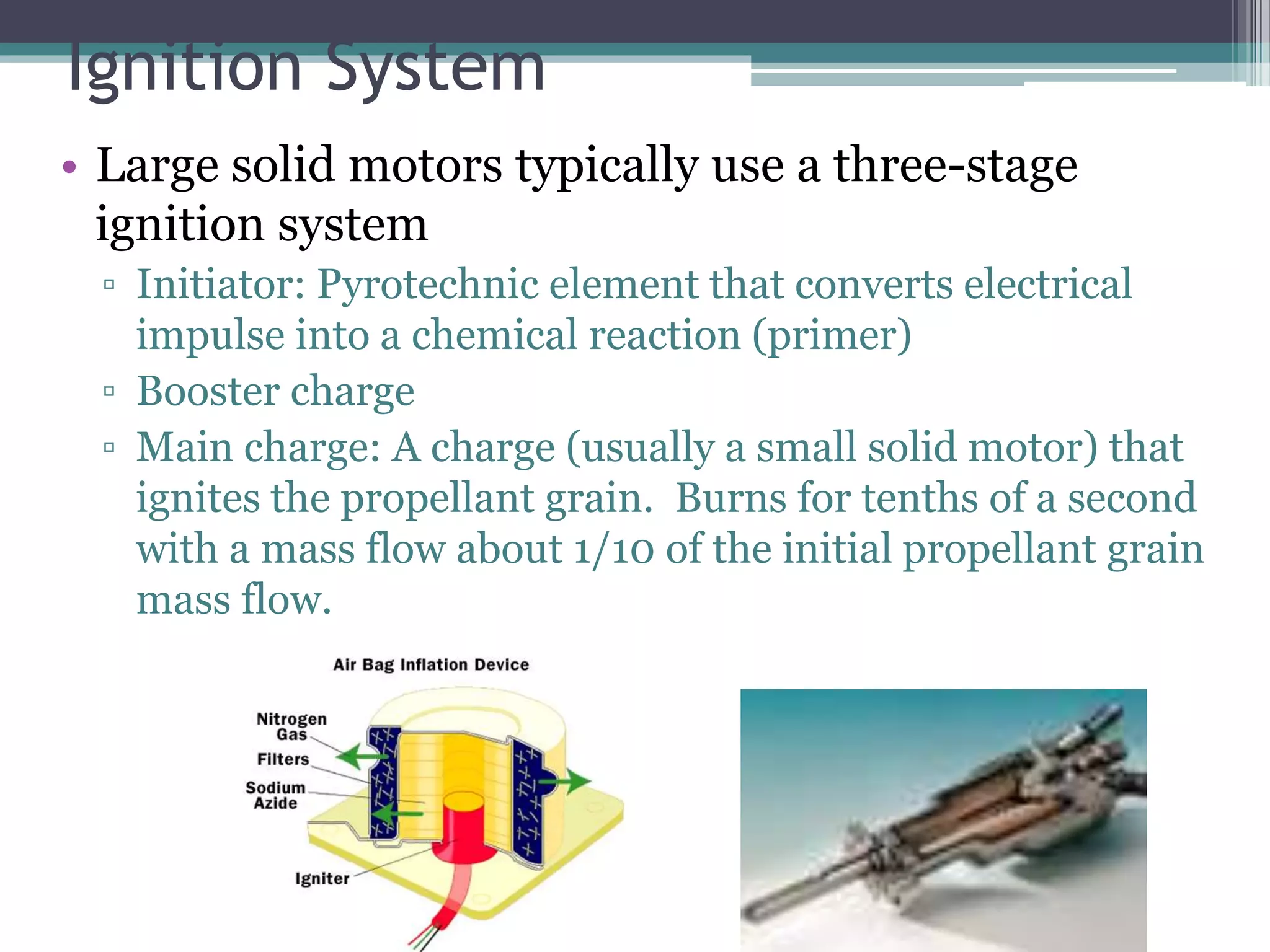 Ignition System
• Large solid motors typically use a three-stage
ignition system
▫ Initiator: Pyrotechnic element that converts electrical
impulse into a chemical reaction (primer)
▫ Booster charge
▫ Main charge: A charge (usually a small solid motor) that
ignites the propellant grain. Burns for tenths of a second
with a mass flow about 1/10 of the initial propellant grain
mass flow.
 