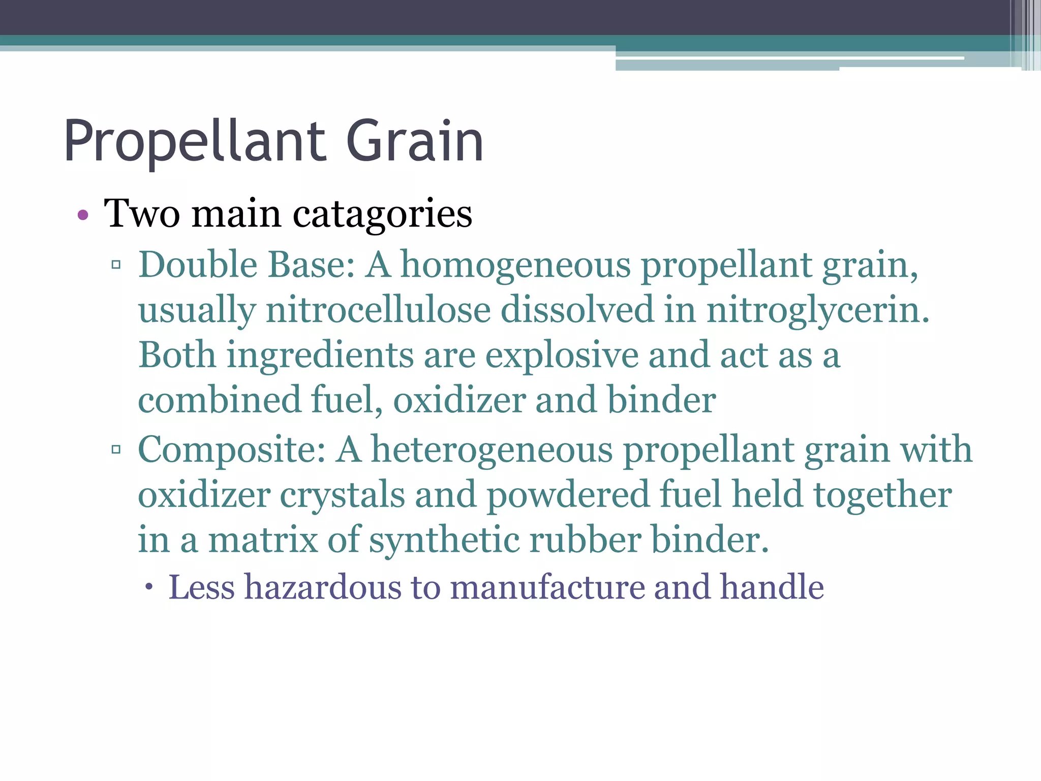 Propellant Grain
• Two main catagories
▫ Double Base: A homogeneous propellant grain,
usually nitrocellulose dissolved in nitroglycerin.
Both ingredients are explosive and act as a
combined fuel, oxidizer and binder
▫ Composite: A heterogeneous propellant grain with
oxidizer crystals and powdered fuel held together
in a matrix of synthetic rubber binder.
 Less hazardous to manufacture and handle
 