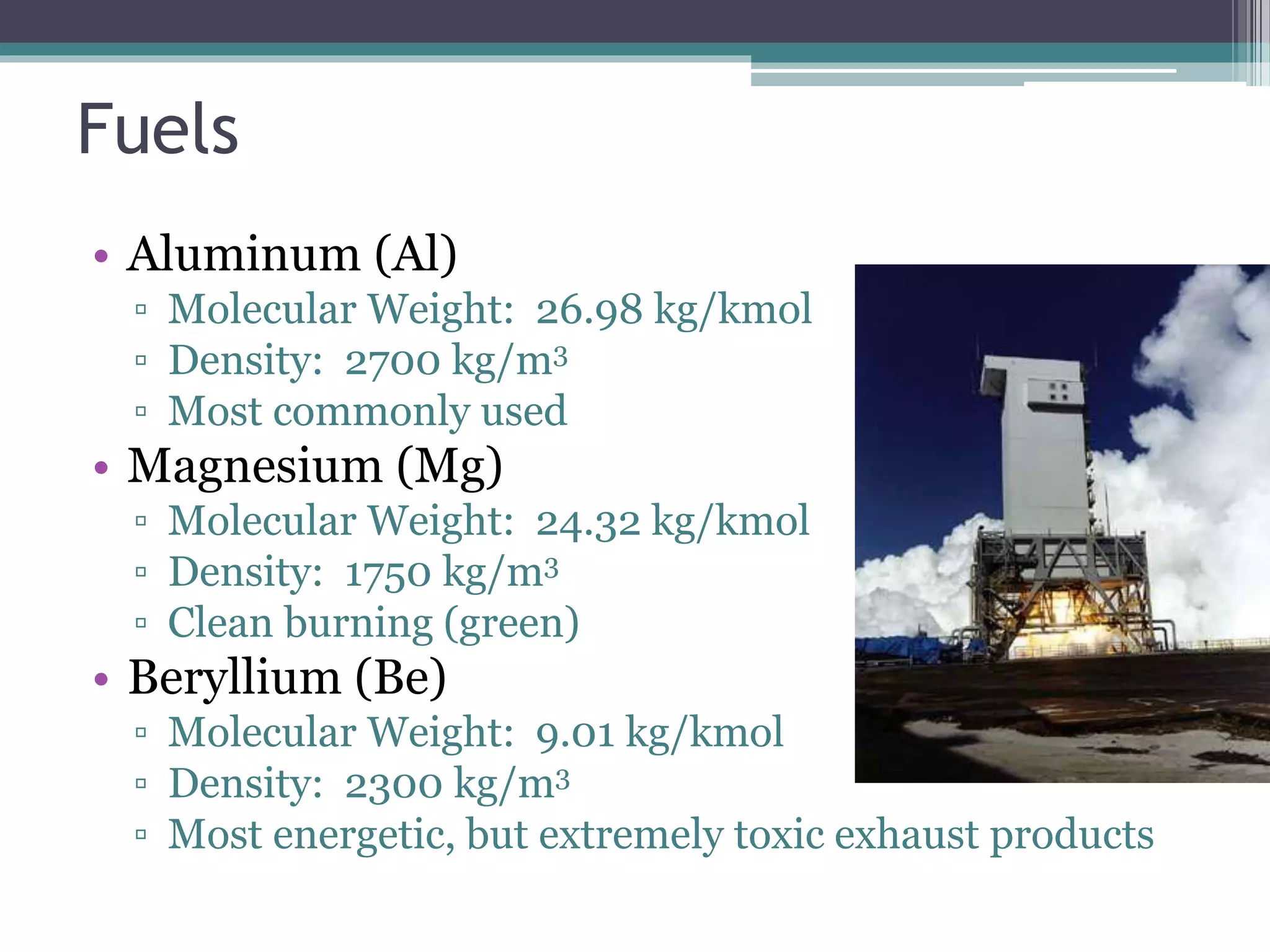 Fuels
• Aluminum (Al)
▫ Molecular Weight: 26.98 kg/kmol
▫ Density: 2700 kg/m3
▫ Most commonly used
• Magnesium (Mg)
▫ Molecular Weight: 24.32 kg/kmol
▫ Density: 1750 kg/m3
▫ Clean burning (green)
• Beryllium (Be)
▫ Molecular Weight: 9.01 kg/kmol
▫ Density: 2300 kg/m3
▫ Most energetic, but extremely toxic exhaust products
 