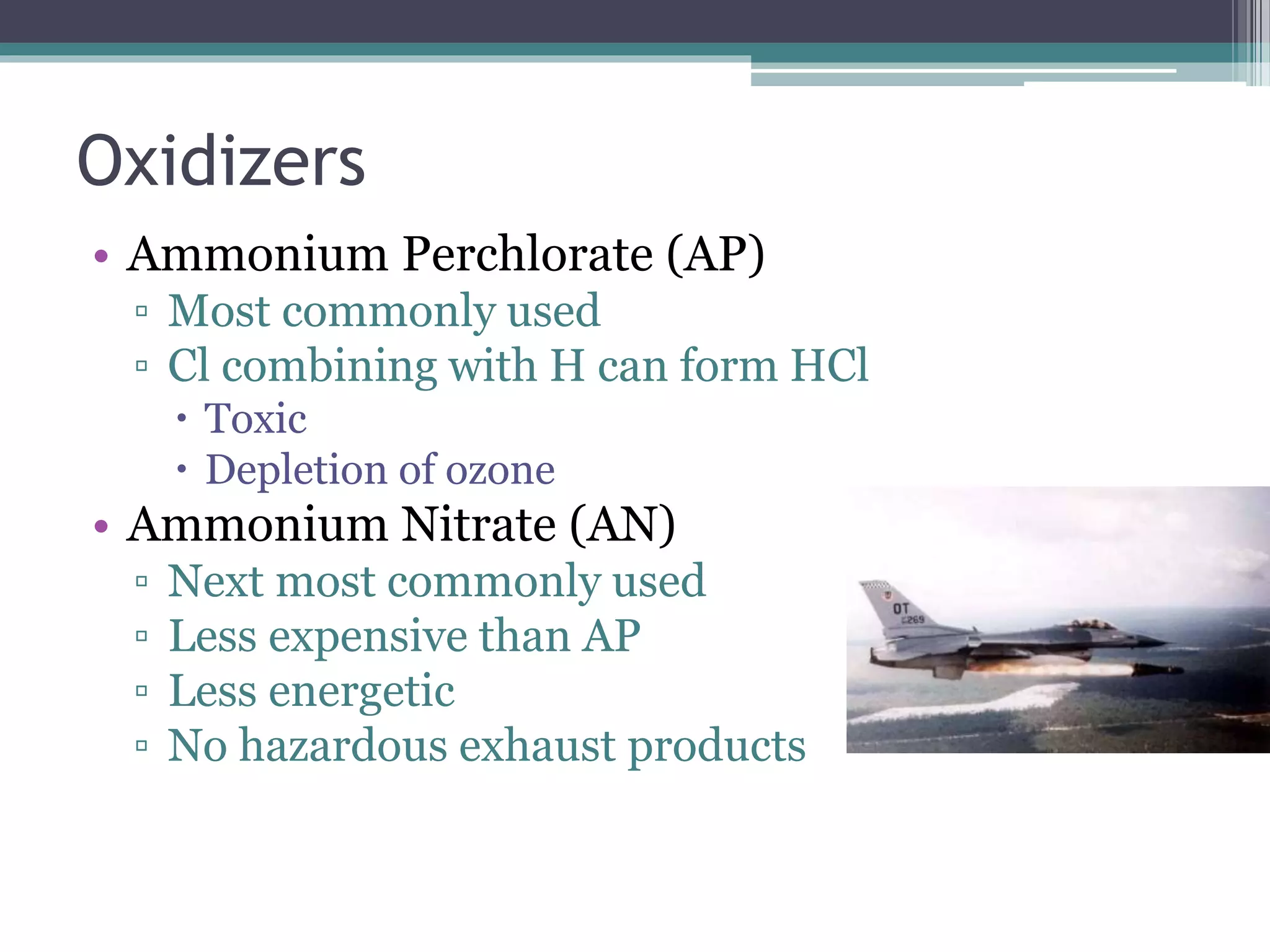 Oxidizers
• Ammonium Perchlorate (AP)
▫ Most commonly used
▫ Cl combining with H can form HCl
 Toxic
 Depletion of ozone
• Ammonium Nitrate (AN)
▫ Next most commonly used
▫ Less expensive than AP
▫ Less energetic
▫ No hazardous exhaust products
 