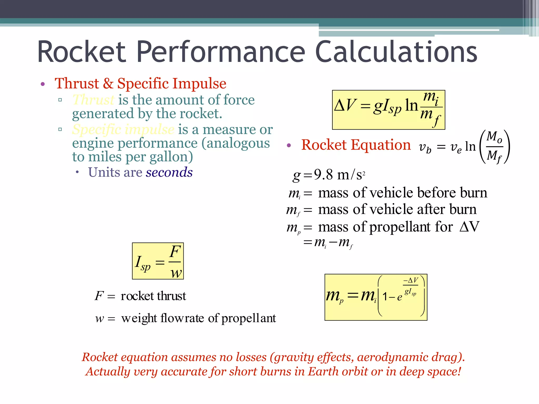 Rocket Performance Calculations
• Thrust & Specific Impulse
▫ Thrust is the amount of force
generated by the rocket.
▫ Specific impulse is a measure or
engine performance (analogous
to miles per gallon)
 Units are seconds
• Rocket Equation
V  gIsp ln
mi
mf
Isp 
F
w
F  rocket thrust
w  weight flowrate of propellant
g 9.8 m/s2
mi  mass of vehicle before burn
mf  mass of vehicle after burn
mp  mass of propellant for V
mi mf
mp mi 1 e
V
gIsp








Rocket equation assumes no losses (gravity effects, aerodynamic drag).
Actually very accurate for short burns in Earth orbit or in deep space!
𝑣 𝑏 = 𝑣𝑒 ln
𝑀 𝑜
𝑀𝑓
 