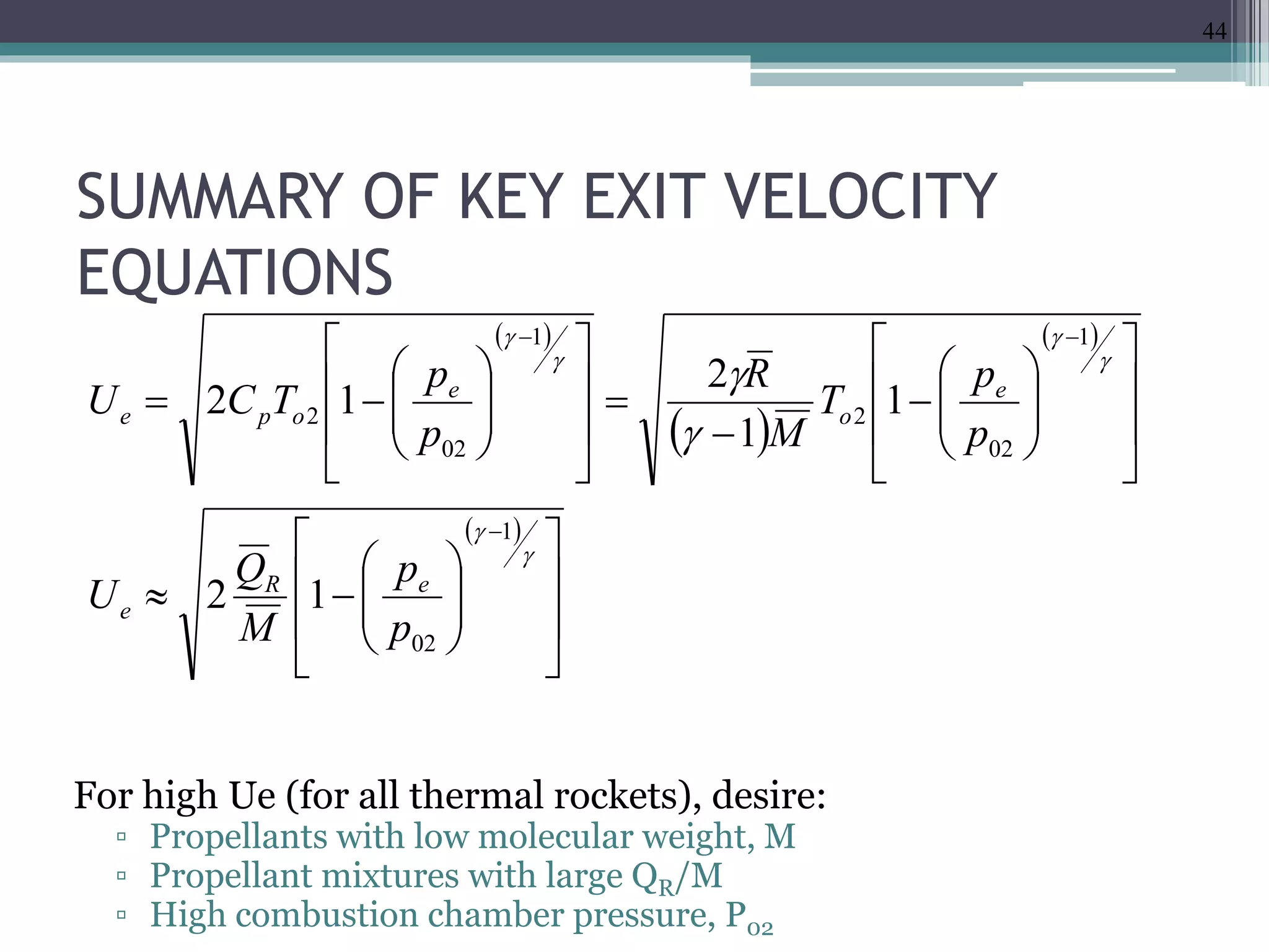 SUMMARY OF KEY EXIT VELOCITY
EQUATIONS
For high Ue (for all thermal rockets), desire:
▫ Propellants with low molecular weight, M
▫ Propellant mixtures with large QR/M
▫ High combustion chamber pressure, P02
 
 
 
 

























































1
02
1
02
2
1
02
2
12
1
1
2
12
p
p
M
Q
U
p
p
T
M
R
p
p
TCU
eR
e
e
o
e
ope
44
 