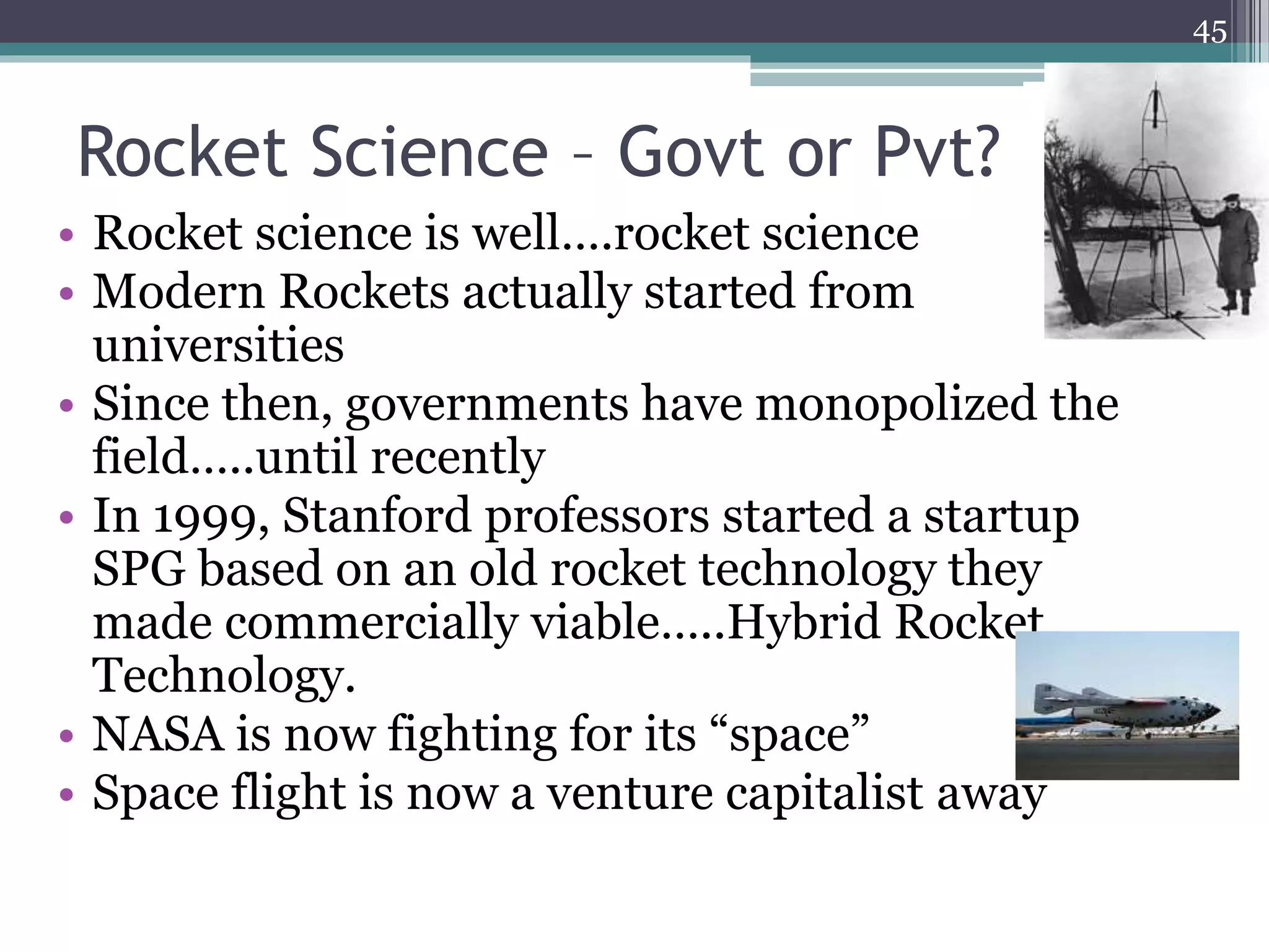 Rocket Science – Govt or Pvt?
• Rocket science is well….rocket science
• Modern Rockets actually started from
universities
• Since then, governments have monopolized the
field…..until recently
• In 1999, Stanford professors started a startup
SPG based on an old rocket technology they
made commercially viable…..Hybrid Rocket
Technology.
• NASA is now fighting for its “space”
• Space flight is now a venture capitalist away
45
 