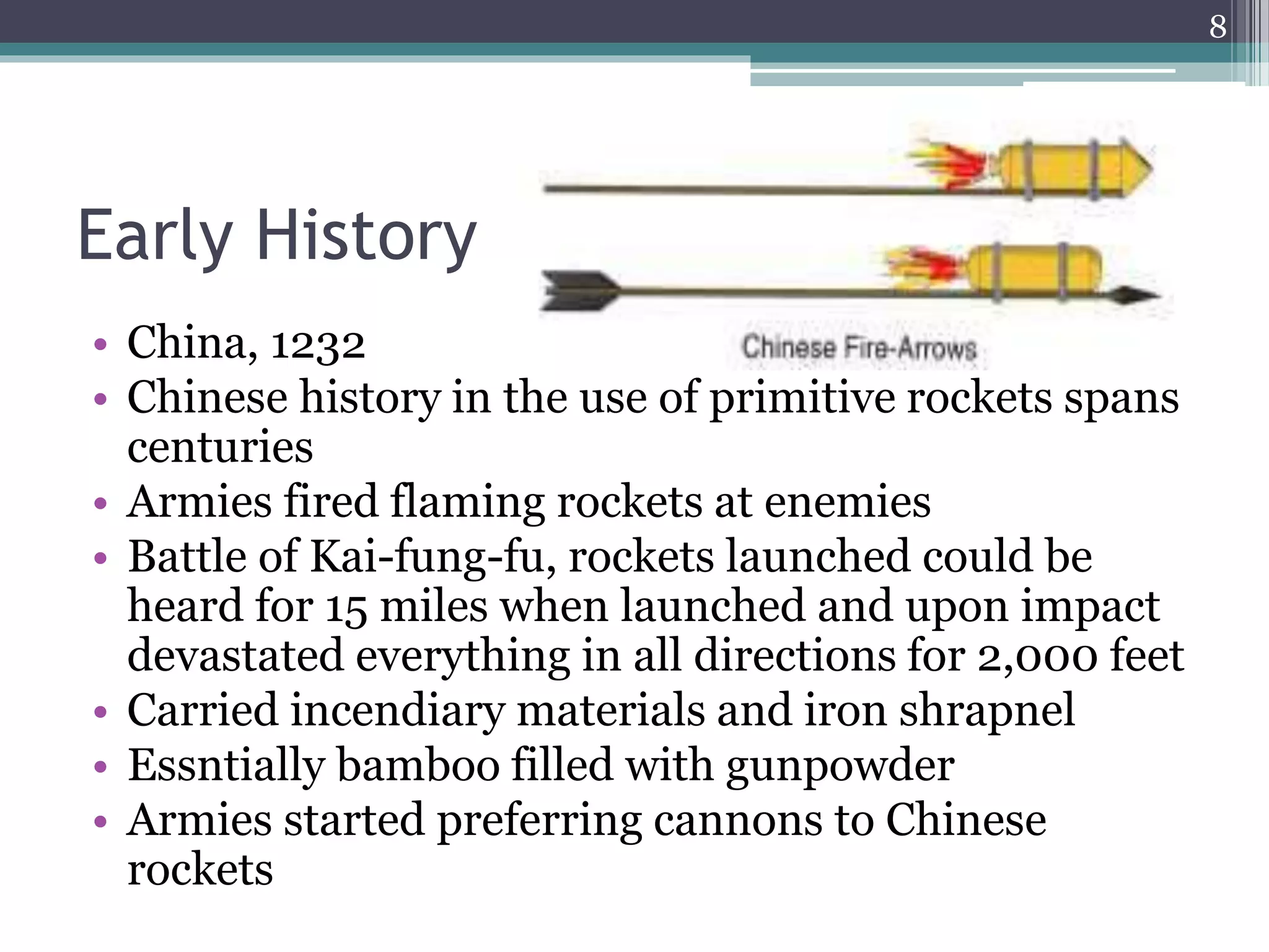 Early History
• China, 1232
• Chinese history in the use of primitive rockets spans
centuries
• Armies fired flaming rockets at enemies
• Battle of Kai-fung-fu, rockets launched could be
heard for 15 miles when launched and upon impact
devastated everything in all directions for 2,000 feet
• Carried incendiary materials and iron shrapnel
• Essntially bamboo filled with gunpowder
• Armies started preferring cannons to Chinese
rockets
8
 