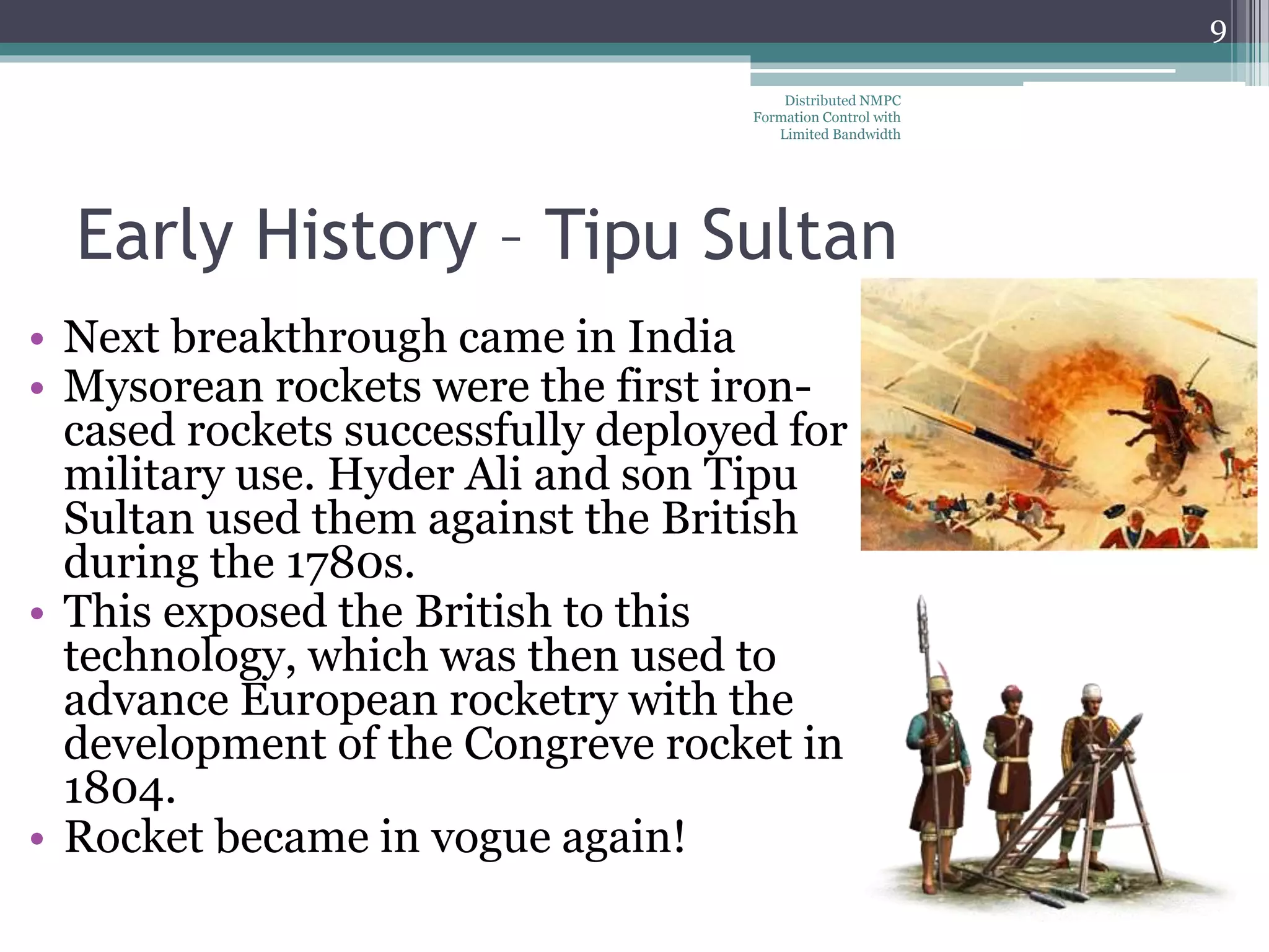 Early History – Tipu Sultan
• Next breakthrough came in India
• Mysorean rockets were the first iron-
cased rockets successfully deployed for
military use. Hyder Ali and son Tipu
Sultan used them against the British
during the 1780s.
• This exposed the British to this
technology, which was then used to
advance European rocketry with the
development of the Congreve rocket in
1804.
• Rocket became in vogue again!
Distributed NMPC
Formation Control with
Limited Bandwidth
9
 