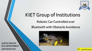 KIET Group of Institutions
Robotic Car Controlled over
Bluetooth with Obstacle Avoidance
SURYA PRATAP
ECE DEPARTMENT
1900290310175 Ph..7500613027
 