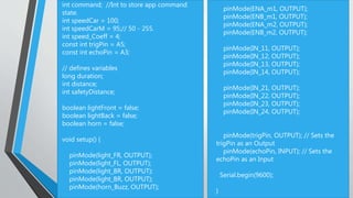 int command; //Int to store app command
state.
int speedCar = 100;
int speedCarM = 95;// 50 - 255.
int speed_Coeff = 4;
const int trigPin = A5;
const int echoPin = A3;
// defines variables
long duration;
int distance;
int safetyDistance;
boolean lightFront = false;
boolean lightBack = false;
boolean horn = false;
void setup() {
pinMode(light_FR, OUTPUT);
pinMode(light_FL, OUTPUT);
pinMode(light_BR, OUTPUT);
pinMode(light_BR, OUTPUT);
pinMode(horn_Buzz, OUTPUT);
pinMode(ENA_m1, OUTPUT);
pinMode(ENB_m1, OUTPUT);
pinMode(ENA_m2, OUTPUT);
pinMode(ENB_m2, OUTPUT);
pinMode(IN_11, OUTPUT);
pinMode(IN_12, OUTPUT);
pinMode(IN_13, OUTPUT);
pinMode(IN_14, OUTPUT);
pinMode(IN_21, OUTPUT);
pinMode(IN_22, OUTPUT);
pinMode(IN_23, OUTPUT);
pinMode(IN_24, OUTPUT);
pinMode(trigPin, OUTPUT); // Sets the
trigPin as an Output
pinMode(echoPin, INPUT); // Sets the
echoPin as an Input
Serial.begin(9600);
}
 