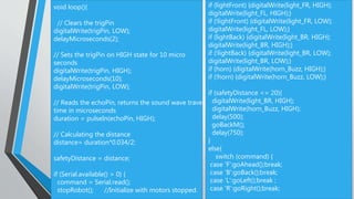 void loop(){
// Clears the trigPin
digitalWrite(trigPin, LOW);
delayMicroseconds(2);
// Sets the trigPin on HIGH state for 10 micro
seconds
digitalWrite(trigPin, HIGH);
delayMicroseconds(10);
digitalWrite(trigPin, LOW);
// Reads the echoPin, returns the sound wave travel
time in microseconds
duration = pulseIn(echoPin, HIGH);
// Calculating the distance
distance= duration*0.034/2;
safetyDistance = distance;
if (Serial.available() > 0) {
command = Serial.read();
stopRobot(); //Initialize with motors stopped.
if (lightFront) {digitalWrite(light_FR, HIGH);
digitalWrite(light_FL, HIGH);}
if (!lightFront) {digitalWrite(light_FR, LOW);
digitalWrite(light_FL, LOW);}
if (lightBack) {digitalWrite(light_BR, HIGH);
digitalWrite(light_BR, HIGH);}
if (!lightBack) {digitalWrite(light_BR, LOW);
digitalWrite(light_BR, LOW);}
if (horn) {digitalWrite(horn_Buzz, HIGH);}
if (!horn) {digitalWrite(horn_Buzz, LOW);}
if (safetyDistance <= 20){
digitalWrite(light_BR, HIGH);
digitalWrite(horn_Buzz, HIGH);
delay(500);
goBackM();
delay(750);
}
else{
switch (command) {
case 'F':goAhead();break;
case 'B':goBack();break;
case 'L':goLeft();break ;
case 'R':goRight();break;
 