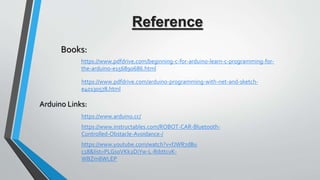 https://www.pdfdrive.com/beginning-c-for-arduino-learn-c-programming-for-
the-arduino-e156890686.html
https://www.instructables.com/ROBOT-CAR-Bluetooth-
Controlled-Obstacle-Avoidance-/
https://www.arduino.cc/
https://www.youtube.com/watch?v=fJWR7dBu
c18&list=PLGs0VKk2DiYw-L-RibttcvK-
WBZm8WLEP
Books:
Arduino Links:
https://www.pdfdrive.com/arduino-programming-with-net-and-sketch-
e40130578.html
Reference
 