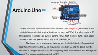 Arduino Uno
The Arduino Uno is a microcontroller board based on the ATmega328 (datasheet). It has
14 digital input/output pins (of which 6 can be used as PWM), 6 analog inputs, a 16
MHz ceramic resonator , dc current per I/O 40mA, flash memory 32Kb, clock speed
16MHz. It also has 2KB of SRAM and 1 KB of EEPROM.
The board can operate on an external supply of 6 to 20 volts. If supplied with
less than 7V, however, the 5V pin may supply less than 5V and the board may be
unstable. If using more than 12V, the voltage regulator may overheat and damage the
board. The recommended range is 7 to 12V.
 