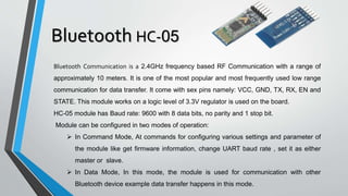 Bluetooth HC-05
Bluetooth Communication is a 2.4GHz frequency based RF Communication with a range of
approximately 10 meters. It is one of the most popular and most frequently used low range
communication for data transfer. It come with sex pins namely: VCC, GND, TX, RX, EN and
STATE. This module works on a logic level of 3.3V regulator is used on the board.
HC-05 module has Baud rate: 9600 with 8 data bits, no parity and 1 stop bit.
Module can be configured in two modes of operation:
 In Command Mode, At commands for configuring various settings and parameter of
the module like get firmware information, change UART baud rate , set it as either
master or slave.
 In Data Mode, In this mode, the module is used for communication with other
Bluetooth device example data transfer happens in this mode.
 