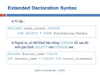 Quản trị cơ sở dữ liệu – 12CK3
11
DECLARE vend_cursor CURSOR
FOR SELECT * FROM Purchasing.Vendor
 Ví dụ :
DECLARE @cursor_name CURSOR
SET @cursor_name = CURSOR FOR select_statement
 Ngoài ra, có thể khai báo riêng CURSOR rồi sau đó
mới gán lệnh SELECT vào CURSOR sau
 