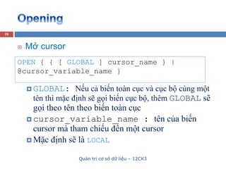 Quản trị cơ sở dữ liệu – 12CK3
18
OPEN { { [ GLOBAL ] cursor_name } |
@cursor_variable_name }
 Mở cursor
 GLOBAL: Nếu cả biến toàn cục và cục bộ cùng một
tên thì mặc định sẽ gọi biến cục bộ, thêm GLOBAL sẽ
gọi theo tên theo biến toàn cục
 cursor_variable_name : tên của biến
cursor mà tham chiếu đến một cursor
 Mặc định sẽ là LOCAL
 