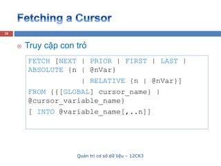 Quản trị cơ sở dữ liệu – 12CK3
20
FETCH [NEXT | PRIOR | FIRST | LAST |
ABSOLUTE {n | @nVar}
| RELATIVE {n | @nVar}]
FROM {{[GLOBAL] cursor_name} |
@cursor_variable_name}
[ INTO @variable_name[,..n]]
 Truy cập con trỏ
 