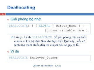 Quản trị cơ sở dữ liệu – 12CK3
26
DEALLOCATE{ { [ GLOBAL ] cursor_name } |
@cursor_variable_name }
 Giải phóng bộ nhớ
 Lưu ý : Lệnh DEALLOCATE để giải phóng thật sự biến
cursor ra khi bộ nhớ. Sau khi thực hiện lệnh này , nếu có
lệnh nào tham chiếu đến tên cursor đều sẽ gây ra lỗi.
DEALLOCATE Employee_Cursor
 Ví dụ
 