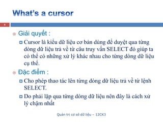 Quản trị cơ sở dữ liệu – 12CK3
6
 Giải quyết :
 Cursor là kiểu dữ liệu cơ bản dùng để duyệt qua từng
dòng dữ liệu trả về từ câu truy vấn SELECT đó giúp ta
có thể có những xử lý khác nhau cho từng dòng dữ liệu
cụ thể.
 Đặc điểm :
 Cho phép thao tác lên từng dòng dữ liệu trả về từ lệnh
SELECT.
 Do phải lặp qua từng dòng dữ liệu nên đây là cách xử
lý chậm nhất
 