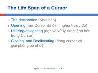 Quản trị cơ sở dữ liệu – 12CK3
7
 The declaration (Khai báo)
 Opening (mở Cursor đã định nghĩa trước đó)
 Utilizing/navigating (đọc và xử lý từng lệnh bên
trong Cursor)
 Closing and Deallocating (đóng cursor và
giải phóng bộ nhớ)
 