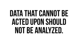 data that cannot be 
acted upon should 
not be analyzed. 
 