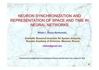 NEURON SYNCHRONIZATION AND
REPRESENTATION OF SPACE AND TIME IN
        NEURAL NETWORKS
                              Witali L. Dunin-Barkowski,

           Scientific Research Instutute for System Analysis,
            Russian Academy of Sciences, Moscow, Russia

                                     wldbar@gmail.com




    Achievements and Applications of Contemporary Physics and Informatics, Kiev, August 5-7, 2010


                                                                                                    1
 